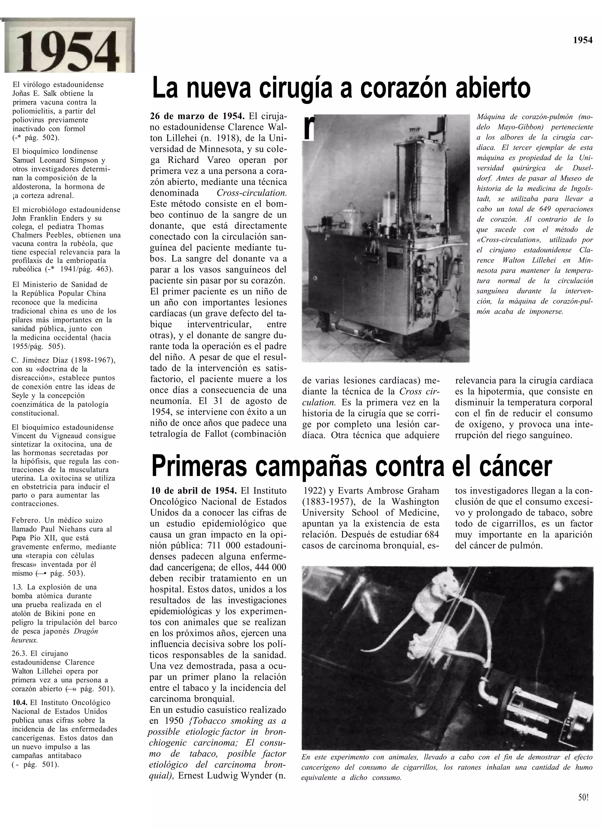 1954



El virólogo estadounidense
Joñas E. Salk obtiene la
primera vacuna contra la
                                    La nueva cirugía a corazón abierto
poliomielitis, a partir del
poliovirus previamente
inactivado con formol
(-* pág. 502).
El bioquímico londinense
                                    26 de marzo de 1954. El ciruja-
                                    no estadounidense Clarence Wal-
                                    ton Lillehei (n. 1918), de la Uni-
                                    versidad de Minnesota, y su cole-
                                                                          r                                                Máquina de corazón-pulmón (mo-
                                                                                                                           delo Mayo-Gibbon) perteneciente
                                                                                                                           a los albores de la cirugía car-
                                                                                                                           díaca. El tercer ejemplar de esta
                                                                                                                           máquina es propiedad de la Uni-
Samuel Leonard Simpson y            ga Richard Vareo operan por
otros investigadores determi-       primera vez a una persona a cora-                                                      versidad quirúrgica de Dusel-
nan la composición de la                                                                                                   dorf. Antes de pasar al Museo de
aldosterona, la hormona de
                                    zón abierto, mediante una técnica
                                                                                                                           historia de la medicina de Ingols-
¡a corteza adrenal.                 denominada       Cross-circulation.
                                                                                                                           tadt, se utilizaba para llevar a
                                    Este método consiste en el bom-                                                        cabo un total de 649 operaciones
El microbiólogo estadounidense
John Franklin Enders y su           beo continuo de la sangre de un                                                        de corazón. Al contrario de lo
colega, el pediatra Thomas          donante, que está directamente                                                         que sucede con el método de
Chalmers Peebles, obtienen una      conectado con la circulación san-
vacuna contra la rubéola, que                                                                                              «Cross-circulation», utilizado por
tiene especial relevancia para la   guínea del paciente mediante tu-                                                       el cirujano estadounidense Cla-
profilaxis de la embriopatía        bos. La sangre del donante va a                                                        rence Walton Lillehei en Min-
rubeólica (-* 1941/pág. 463).       parar a los vasos sanguíneos del                                                       nesota para mantener la tempera-
El Ministerio de Sanidad de         paciente sin pasar por su corazón.                                                     tura normal de la circulación
la República Popular China          El primer paciente es un niño de                                                       sanguínea durante la interven-
reconoce que la medicina            un año con importantes lesiones                                                        ción, la máquina de corazón-pul-
tradicional china es uno de los     cardíacas (un grave defecto del ta-                                                    món acaba de imponerse.
pilares más importantes en la
sanidad pública, junto con          bique     interventricular,   entre
la medicina occidental (hacia       otras), y el donante de sangre du-
1955/pág. 505).                     rante toda la operación es el padre
C. Jiménez Díaz (1898-1967),        del niño. A pesar de que el resul-
con su «doctrina de la              tado de la intervención es satis-
disreacción», establece puntos      factorio, el paciente muere a los     de varias lesiones cardíacas) me-          relevancia para la cirugía cardíaca
de conexión entre las ideas de      once días a consecuencia de una
Seyle y la concepción                                                     diante la técnica de la Cross cir-         es la hipotermia, que consiste en
coenzimática de la patología        neumonía. El 31 de agosto de          culation. Es la primera vez en la          disminuir la temperatura corporal
constitucional.                     1954, se interviene con éxito a un    historia de la cirugía que se corri-       con el fin de reducir el consumo
El bioquímico estadounidense        niño de once años que padece una      ge por completo una lesión car-            de oxígeno, y provoca una inte-
Vincent du Vigneaud consigue        tetralogía de Fallot (combinación     díaca. Otra técnica que adquiere           rrupción del riego sanguíneo.
sintetizar la oxitocina, una de
las hormonas secretadas por
la hipófisis, que regula las con-
tracciones de la musculatura
uterina. La oxitocina se utiliza
en obstetricia para inducir el
                                    Primeras campañas contra el cáncer
parto o para aumentar las            10 de abril de 1954. El Instituto    1922) y Evarts Ambrose Graham              tos investigadores llegan a la con-
contracciones.                      Oncológico Nacional de Estados        (1883-1957), de la Washington              clusión de que el consumo excesi-
                                    Unidos da a conocer las cifras de     University School of Medicine,             vo y prolongado de tabaco, sobre
Febrero. Un médico suizo            un estudio epidemiológico que         apuntan ya la existencia de esta           todo de cigarrillos, es un factor
llamado Paul Niehans cura al
Papa Pío XII, que está              causa un gran impacto en la opi-      relación. Después de estudiar 684          muy importante en la aparición
gravemente enfermo, mediante        nión pública: 711 000 estadouni-      casos de carcinoma bronquial, es-          del cáncer de pulmón.
una «terapia con células            denses padecen alguna enferme-
frescas» inventada por él           dad cancerígena; de ellos, 444 000
mismo (—• pág. 503).
                                    deben recibir tratamiento en un
1.3. La explosión de una            hospital. Estos datos, unidos a los
bomba atómica durante
una prueba realizada en el          resultados de las investigaciones
atolón de Bikini pone en            epidemiológicas y los experimen-
peligro la tripulación del barco    tos con animales que se realizan
de pesca japonés Dragón             en los próximos años, ejercen una
heureux.
                                    influencia decisiva sobre los polí-
26.3. El cirujano                   ticos responsables de la sanidad.
estadounidense Clarence
Walton Lillehei opera por
                                    Una vez demostrada, pasa a ocu-
primera vez a una persona a         par un primer plano la relación
corazón abierto (—» pág. 501).      entre el tabaco y la incidencia del
10.4. El Instituto Oncológico       carcinoma bronquial.
Nacional de Estados Unidos          En un estudio casuístico realizado
publica unas cifras sobre la        en 1950 {Tobacco smoking as a
incidencia de las enfermedades      possible etiologic factor in bron-
cancerígenas. Estos datos dan
un nuevo impulso a las              chiogenic carcinoma; El consu-
campañas antitabaco                 mo de tabaco, posible factor          En este experimento con animales, llevado a cabo con el fin de demostrar el efecto
( - pág. 501).                      etiológico del carcinoma bron-        cancerígeno del consumo de cigarrillos, los ratones inhalan una cantidad de humo
                                    quial), Ernest Ludwig Wynder (n.      equivalente a dicho consumo.

                                                                                                                                                        50!
 