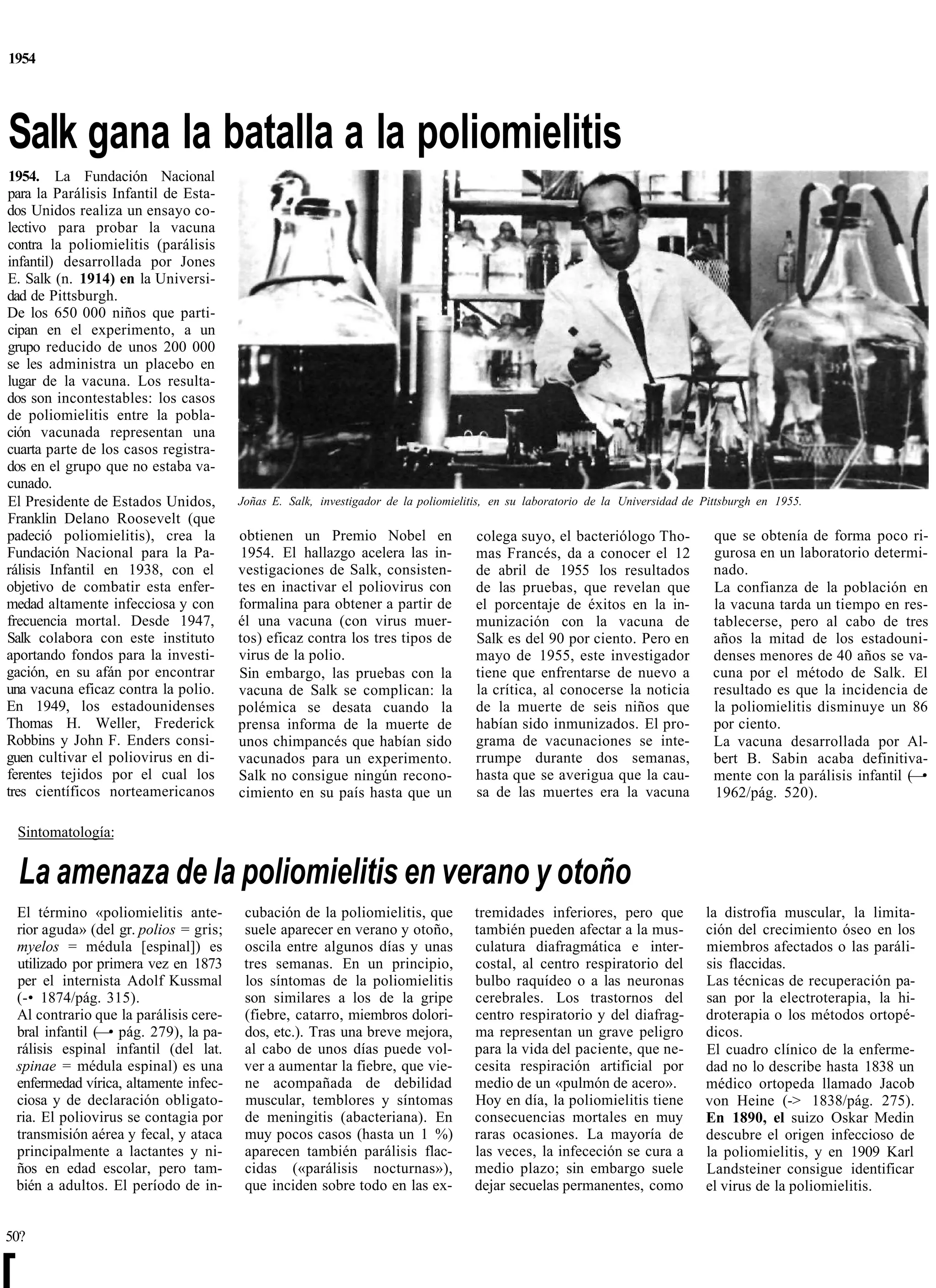 1954




Salk gana la batalla a la poliomielitis
1954. La Fundación Nacional
para la Parálisis Infantil de Esta-
dos Unidos realiza un ensayo co-
lectivo para probar la vacuna
contra la poliomielitis (parálisis
infantil) desarrollada por Jones
E. Salk (n. 1914) en la Universi-
dad de Pittsburgh.
De los 650 000 niños que parti-
cipan en el experimento, a un
grupo reducido de unos 200 000
se les administra un placebo en
lugar de la vacuna. Los resulta-
dos son incontestables: los casos
de poliomielitis entre la pobla-
ción vacunada representan una
cuarta parte de los casos registra-
dos en el grupo que no estaba va-
cunado.
El Presidente de Estados Unidos,          Joñas E. Salk, investigador de la poliomielitis, en su laboratorio de la Universidad de Pittsburgh en 1955.
Franklin Delano Roosevelt (que
padeció poliomielitis), crea la           obtienen un Premio Nobel en                  colega suyo, el bacteriólogo Tho-            que se obtenía de forma poco ri-
Fundación Nacional para la Pa-            1954. El hallazgo acelera las in-            mas Francés, da a conocer el 12              gurosa en un laboratorio determi-
rálisis Infantil en 1938, con el          vestigaciones de Salk, consisten-            de abril de 1955 los resultados              nado.
objetivo de combatir esta enfer-          tes en inactivar el poliovirus con           de las pruebas, que revelan que              La confianza de la población en
medad altamente infecciosa y con          formalina para obtener a partir de           el porcentaje de éxitos en la in-            la vacuna tarda un tiempo en res-
frecuencia mortal. Desde 1947,            él una vacuna (con virus muer-               munización con la vacuna de                  tablecerse, pero al cabo de tres
Salk colabora con este instituto          tos) eficaz contra los tres tipos de         Salk es del 90 por ciento. Pero en           años la mitad de los estadouni-
aportando fondos para la investi-         virus de la polio.                           mayo de 1955, este investigador              denses menores de 40 años se va-
gación, en su afán por encontrar          Sin embargo, las pruebas con la              tiene que enfrentarse de nuevo a             cuna por el método de Salk. El
una vacuna eficaz contra la polio.        vacuna de Salk se complican: la              la crítica, al conocerse la noticia          resultado es que la incidencia de
En 1949, los estadounidenses              polémica se desata cuando la                 de la muerte de seis niños que               la poliomielitis disminuye un 86
Thomas H. Weller, Frederick               prensa informa de la muerte de               habían sido inmunizados. El pro-             por ciento.
Robbins y John F. Enders consi-           unos chimpancés que habían sido              grama de vacunaciones se inte-               La vacuna desarrollada por Al-
guen cultivar el poliovirus en di-        vacunados para un experimento.               rrumpe durante dos semanas,                  bert B. Sabin acaba definitiva-
ferentes tejidos por el cual los          Salk no consigue ningún recono-              hasta que se averigua que la cau-            mente con la parálisis infantil (—•
tres científicos norteamericanos          cimiento en su país hasta que un             sa de las muertes era la vacuna              1962/pág. 520).

    Sintomatología:


    La amenaza de la poliomielitis en verano y otoño
    El término «poliomielitis ante-        cubación de la poliomielitis, que          tremidades inferiores, pero que             la distrofia muscular, la limita-
    rior aguda» (del gr. polios = gris;    suele aparecer en verano y otoño,          también pueden afectar a la mus-            ción del crecimiento óseo en los
    myelos = médula [espinal]) es          oscila entre algunos días y unas           culatura diafragmática e inter-             miembros afectados o las paráli-
    utilizado por primera vez en 1873      tres semanas. En un principio,             costal, al centro respiratorio del          sis flaccidas.
    per el internista Adolf Kussmal        los síntomas de la poliomielitis           bulbo raquídeo o a las neuronas             Las técnicas de recuperación pa-
    (-• 1874/pág. 315).                    son similares a los de la gripe            cerebrales. Los trastornos del              san por la electroterapia, la hi-
    Al contrario que la parálisis cere-    (fiebre, catarro, miembros dolori-         centro respiratorio y del diafrag-          droterapia o los métodos ortopé-
    bral infantil (—• pág. 279), la pa-    dos, etc.). Tras una breve mejora,         ma representan un grave peligro             dicos.
    rálisis espinal infantil (del lat.     al cabo de unos días puede vol-            para la vida del paciente, que ne-          El cuadro clínico de la enferme-
    spinae = médula espinal) es una        ver a aumentar la fiebre, que vie-         cesita respiración artificial por           dad no lo describe hasta 1838 un
    enfermedad vírica, altamente infec-    ne acompañada de debilidad                 medio de un «pulmón de acero».              médico ortopeda llamado Jacob
    ciosa y de declaración obligato-       muscular, temblores y síntomas             Hoy en día, la poliomielitis tiene          von Heine (-> 1838/pág. 275).
    ria. El poliovirus se contagia por     de meningitis (abacteriana). En            consecuencias mortales en muy               En 1890, el suizo Oskar Medin
    transmisión aérea y fecal, y ataca     muy pocos casos (hasta un 1 %)             raras ocasiones. La mayoría de              descubre el origen infeccioso de
    principalmente a lactantes y ni-       aparecen también parálisis flac-           las veces, la infececión se cura a          la poliomielitis, y en 1909 Karl
    ños en edad escolar, pero tam-         cidas («parálisis nocturnas»),             medio plazo; sin embargo suele              Landsteiner consigue identificar
    bién a adultos. El período de in-      que inciden sobre todo en las ex-          dejar secuelas permanentes, como            el virus de la poliomielitis.


50?


[
 