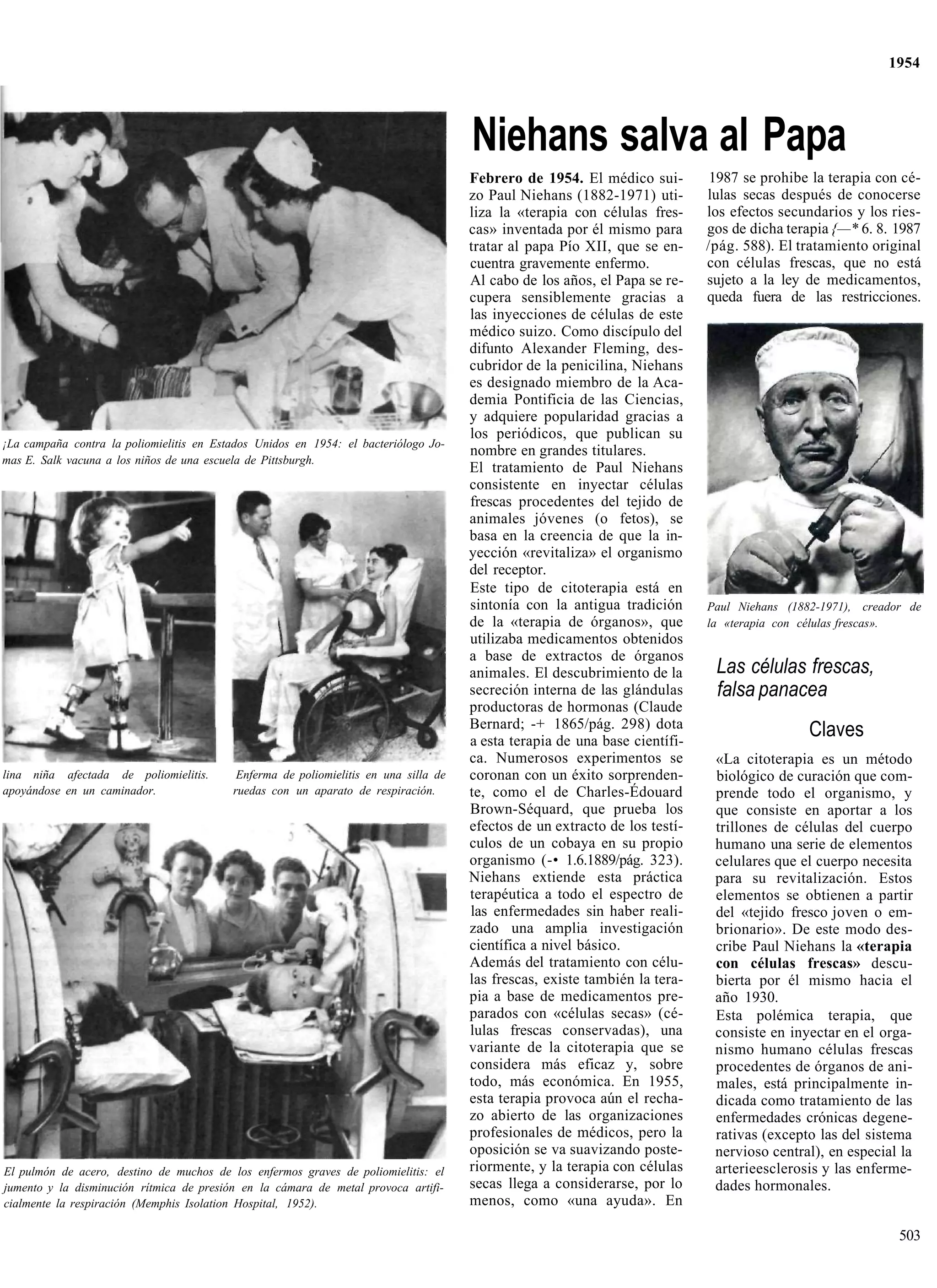 1954




                                                                                      Niehans salva al Papa
                                                                                      Febrero de 1954. El médico sui-         1987 se prohibe la terapia con cé-
                                                                                      zo Paul Niehans (1882-1971) uti-       lulas secas después de conocerse
                                                                                      liza la «terapia con células fres-     los efectos secundarios y los ries-
                                                                                      cas» inventada por él mismo para       gos de dicha terapia {—* 6. 8. 1987
                                                                                      tratar al papa Pío XII, que se en-     /pág. 588). El tratamiento original
                                                                                      cuentra gravemente enfermo.            con células frescas, que no está
                                                                                      Al cabo de los años, el Papa se re-    sujeto a la ley de medicamentos,
                                                                                      cupera sensiblemente gracias a         queda fuera de las restricciones.
                                                                                      las inyecciones de células de este
                                                                                      médico suizo. Como discípulo del
                                                                                      difunto Alexander Fleming, des-
                                                                                      cubridor de la penicilina, Niehans
                                                                                      es designado miembro de la Aca-
                                                                                      demia Pontificia de las Ciencias,
                                                                                      y adquiere popularidad gracias a
                                                                                      los periódicos, que publican su
¡La campaña contra la poliomielitis en Estados Unidos en 1954: el bacteriólogo Jo-
                                                                                      nombre en grandes titulares.
mas E. Salk vacuna a los niños de una escuela de Pittsburgh.
                                                                                      El tratamiento de Paul Niehans
                                                                                      consistente en inyectar células
                                                                                      frescas procedentes del tejido de
                                                                                      animales jóvenes (o fetos), se
                                                                                      basa en la creencia de que la in-
                                                                                      yección «revitaliza» el organismo
                                                                                      del receptor.
                                                                                      Este tipo de citoterapia está en
                                                                                      sintonía con la antigua tradición      Paul Niehans (1882-1971), creador de
                                                                                      de la «terapia de órganos», que        la «terapia con células frescas».
                                                                                      utilizaba medicamentos obtenidos
                                                                                      a base de extractos de órganos
                                                                                      animales. El descubrimiento de la       Las células frescas,
                                                                                      secreción interna de las glándulas      falsa panacea
                                                                                      productoras de hormonas (Claude
                                                                                      Bernard; -+ 1865/pág. 298) dota
                                                                                      a esta terapia de una base científi-
                                                                                                                                              Claves
                                                                                      ca. Numerosos experimentos se           «La citoterapia es un método
lina niña afectada de poliomielitis.       Enferma de poliomielitis en una silla de   coronan con un éxito sorprenden-        biológico de curación que com-
apoyándose en un caminador.               ruedas con un aparato de respiración.       te, como el de Charles-Édouard          prende todo el organismo, y
                                                                                      Brown-Séquard, que prueba los           que consiste en aportar a los
                                                                                      efectos de un extracto de los testí-    trillones de células del cuerpo
                                                                                      culos de un cobaya en su propio         humano una serie de elementos
                                                                                      organismo (-• 1.6.1889/pág. 323).       celulares que el cuerpo necesita
                                                                                      Niehans extiende esta práctica          para su revitalización. Estos
                                                                                      terapéutica a todo el espectro de       elementos se obtienen a partir
                                                                                      las enfermedades sin haber reali-       del «tejido fresco joven o em-
                                                                                      zado una amplia investigación           brionario». De este modo des-
                                                                                      científica a nivel básico.              cribe Paul Niehans la «terapia
                                                                                      Además del tratamiento con célu-        con células frescas» descu-
                                                                                      las frescas, existe también la tera-    bierta por él mismo hacia el
                                                                                      pia a base de medicamentos pre-         año 1930.
                                                                                      parados con «células secas» (cé-        Esta polémica terapia, que
                                                                                      lulas frescas conservadas), una         consiste en inyectar en el orga-
                                                                                      variante de la citoterapia que se       nismo humano células frescas
                                                                                      considera más eficaz y, sobre           procedentes de órganos de ani-
                                                                                      todo, más económica. En 1955,           males, está principalmente in-
                                                                                      esta terapia provoca aún el recha-      dicada como tratamiento de las
                                                                                      zo abierto de las organizaciones        enfermedades crónicas degene-
                                                                                      profesionales de médicos, pero la       rativas (excepto las del sistema
                                                                                      oposición se va suavizando poste-       nervioso central), en especial la
El pulmón de acero, destino de muchos de los enfermos graves de poliomielitis: el     riormente, y la terapia con células     arterieesclerosis y las enferme-
jumento y la disminución rítmica de presión en la cámara de metal provoca artifi-     secas llega a considerarse, por lo      dades hormonales.
cialmente la respiración (Memphis Isolation Hospital, 1952).                          menos, como «una ayuda». En

                                                                                                                                                             503
 