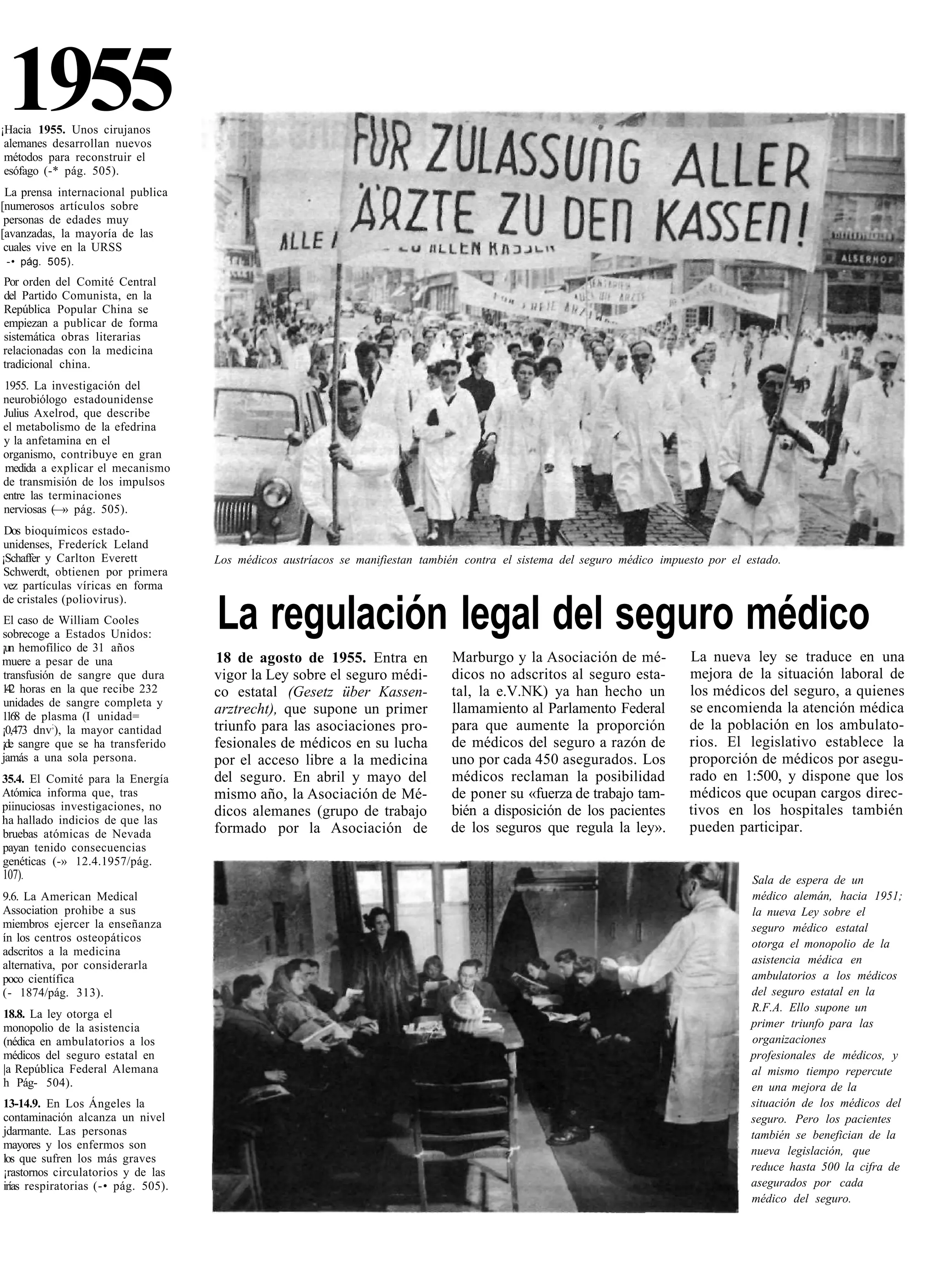 1955
¡Hacia 1955. Unos cirujanos
 alemanes desarrollan nuevos
 métodos para reconstruir el
 esófago (-* pág. 505).
 La prensa internacional publica
[numerosos artículos sobre
 personas de edades muy
[avanzadas, la mayoría de las
 cuales vive en la URSS
 -• pág. 505).
Por orden del Comité Central
del Partido Comunista, en la
República Popular China se
empiezan a publicar de forma
sistemática obras literarias
relacionadas con la medicina
tradicional china.
1955. La investigación del
neurobiólogo estadounidense
Julius Axelrod, que describe
el metabolismo de la efedrina
y la anfetamina en el
organismo, contribuye en gran
medida a explicar el mecanismo
de transmisión de los impulsos
entre las terminaciones
nerviosas (—» pág. 505).
 Dos bioquímicos estado-
 unidenses, Frederíck Leland
¡Schaffer y Carlton Everett          Los médicos austríacos se manifiestan también contra el sistema del seguro médico impuesto por el estado.
 Schwerdt, obtienen por primera
 vez partículas víricas en forma
de cristales (poliovirus).
 El caso de William Cooles
sobrecoge a Estados Unidos:
¡un hemofílico de 31 años
                                     La regulación legal del seguro médico
muere a pesar de una                 18 de agosto de 1955. Entra en             Marburgo y la Asociación de mé-             La nueva ley se traduce en una
 transfusión de sangre que dura      vigor la Ley sobre el seguro médi-         dicos no adscritos al seguro esta-          mejora de la situación laboral de
1 2 horas en la que recibe 232
  4                                  co estatal (Gesetz über Kassen-            tal, la e.V.NK) ya han hecho un             los médicos del seguro, a quienes
 unidades de sangre completa y                                                                                              se encomienda la atención médica
1168 de plasma (I unidad=
                                     arztrecht), que supone un primer           llamamiento al Parlamento Federal
¡0,473 dnv;), la mayor cantidad      triunfo para las asociaciones pro-         para que aumente la proporción              de la población en los ambulato-
¡de sangre que se ha transferido     fesionales de médicos en su lucha          de médicos del seguro a razón de            rios. El legislativo establece la
jamás a una sola persona.            por el acceso libre a la medicina          uno por cada 450 asegurados. Los            proporción de médicos por asegu-
35.4. El Comité para la Energía      del seguro. En abril y mayo del            médicos reclaman la posibilidad             rado en 1:500, y dispone que los
Atómica informa que, tras            mismo año, la Asociación de Mé-            de poner su «fuerza de trabajo tam-         médicos que ocupan cargos direc-
piinuciosas investigaciones, no      dicos alemanes (grupo de trabajo           bién a disposición de los pacientes         tivos en los hospitales también
ha hallado indicios de que las
bruebas atómicas de Nevada           formado por la Asociación de               de los seguros que regula la ley».          pueden participar.
payan tenido consecuencias
genéticas (-» 12.4.1957/pág.
107).                                                                                                                                   Sala de espera de un
9.6. La American Medical                                                                                                                médico alemán, hacia 1951;
Association prohibe a sus                                                                                                               la nueva Ley sobre el
miembros ejercer la enseñanza                                                                                                           seguro médico estatal
ín los centros osteopáticos                                                                                                             otorga el monopolio de la
adscritos a la medicina
alternativa, por considerarla                                                                                                           asistencia médica en
poco científica                                                                                                                         ambulatorios a los médicos
(- 1874/pág. 313).                                                                                                                      del seguro estatal en la
                                                                                                                                        R.F.A. Ello supone un
18.8. La ley otorga el
monopolio de la asistencia                                                                                                              primer triunfo para las
(nédica en ambulatorios a los                                                                                                           organizaciones
médicos del seguro estatal en                                                                                                           profesionales de médicos, y
|a República Federal Alemana                                                                                                            al mismo tiempo repercute
h Pág- 504).                                                                                                                            en una mejora de la
13-14.9. En Los Ángeles la                                                                                                              situación de los médicos del
contaminación alcanza un nivel                                                                                                          seguro. Pero los pacientes
jdarmante. Las personas                                                                                                                 también se benefician de la
mayores y los enfermos son                                                                                                              nueva legislación, que
los que sufren los más graves
¡rastornos circulatorios y de las                                                                                                       reduce hasta 500 la cifra de
irías respiratorias (-• pág. 505).                                                                                                      asegurados por cada
                                                                                                                                        médico del seguro.
 