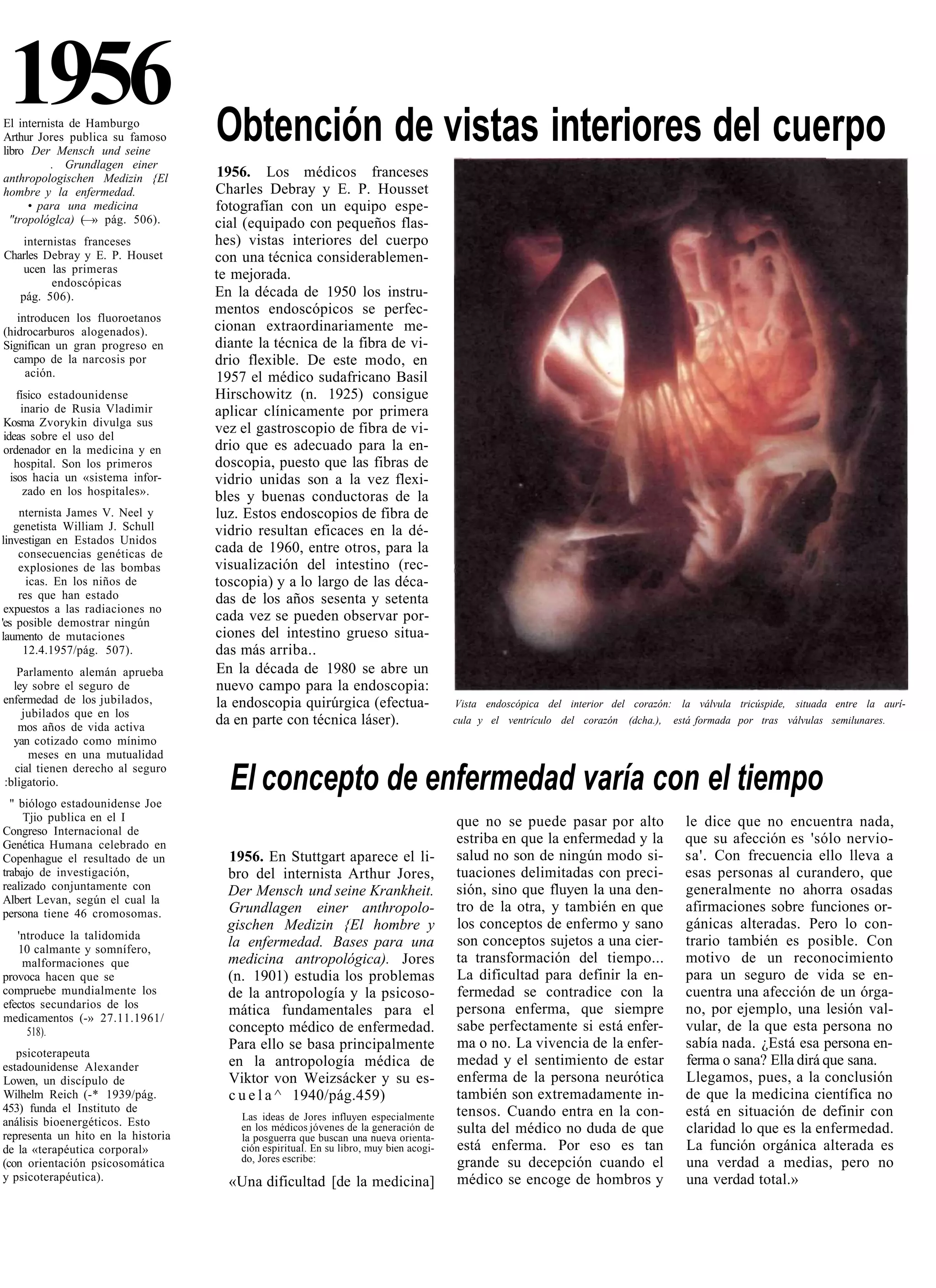 1956
El internista de Hamburgo
Arthur Jores publica su famoso      Obtención de vistas interiores del cuerpo
libro Der Mensch und seine
          . Grundlagen einer
anthropologischen Medizin {El        1956. Los médicos franceses
hombre y la enfermedad.             Charles Debray y E. P. Housset
      • para una medicina           fotografían con un equipo espe-
  "tropológlca) (—» pág. 506).      cial (equipado con pequeños flas-
    internistas franceses           hes) vistas interiores del cuerpo
Charles Debray y E. P. Houset       con una técnica considerablemen-
    ucen las primeras               te mejorada.
          endoscópicas
   pág. 506).                       En la década de 1950 los instru-
                                    mentos endoscópicos se perfec-
   introducen los fluoroetanos
(hidrocarburos alogenados).         cionan extraordinariamente me-
Significan un gran progreso en      diante la técnica de la fibra de vi-
  campo de la narcosis por          drio flexible. De este modo, en
     ación.                         1957 el médico sudafricano Basil
    físico estadounidense           Hirschowitz (n. 1925) consigue
     inario de Rusia Vladimir       aplicar clínicamente por primera
Kosma Zvorykin divulga sus
ideas sobre el uso del
                                    vez el gastroscopio de fibra de vi-
ordenador en la medicina y en       drio que es adecuado para la en-
   hospital. Son los primeros       doscopia, puesto que las fibras de
  isos hacia un «sistema infor-     vidrio unidas son a la vez flexi-
      zado en los hospitales».      bles y buenas conductoras de la
    nternista James V. Neel y       luz. Estos endoscopios de fibra de
   genetista William J. Schull      vidrio resultan eficaces en la dé-
linvestigan en Estados Unidos
    consecuencias genéticas de      cada de 1960, entre otros, para la
    explosiones de las bombas       visualización del intestino (rec-
      icas. En los niños de         toscopia) y a lo largo de las déca-
    res que han estado              das de los años sesenta y setenta
 expuestos a las radiaciones no
'es posible demostrar ningún        cada vez se pueden observar por-
laumento de mutaciones              ciones del intestino grueso situa-
     12.4.1957/pág. 507).           das más arriba..
   Parlamento alemán aprueba        En la década de 1980 se abre un
  ley sobre el seguro de            nuevo campo para la endoscopia:
enfermedad de los jubilados,        la endoscopia quirúrgica (efectua-                  Vista endoscópica del interior del corazón: la válvula tricúspide, situada entre la aurí-
    jubilados que en los
   mos años de vida activa
                                    da en parte con técnica láser).                     cula y el ventrículo del corazón   (dcha.),   está formada por tras válvulas semilunares.
  yan cotizado como mínimo
     meses en una mutualidad
  cial tienen derecho al seguro
:bligatorio.
  " biólogo estadounidense Joe
                                      El concepto de enfermedad varía con el tiempo
     Tjio publica en el I                                                               que no se puede pasar por alto                  le dice que no encuentra nada,
Congreso Internacional de
Genética Humana celebrado en                                                            estriba en que la enfermedad y la               que su afección es 'sólo nervio-
Copenhague el resultado de un         1956. En Stuttgart aparece el li-                 salud no son de ningún modo si-                 sa'. Con frecuencia ello lleva a
trabajo de investigación,             bro del internista Arthur Jores,                  tuaciones delimitadas con preci-                esas personas al curandero, que
realizado conjuntamente con           Der Mensch und seine Krankheit.                   sión, sino que fluyen la una den-               generalmente no ahorra osadas
Albert Levan, según el cual la
persona tiene 46 cromosomas.          Grundlagen einer anthropolo-                      tro de la otra, y también en que                afirmaciones sobre funciones or-
                                      gischen Medizin {El hombre y                      los conceptos de enfermo y sano                 gánicas alteradas. Pero lo con-
   'ntroduce la talidomida                                                              son conceptos sujetos a una cier-               trario también es posible. Con
   10 calmante y somnífero,
                                      la enfermedad. Bases para una
    malformaciones que                medicina antropológica). Jores                    ta transformación del tiempo...                 motivo de un reconocimiento
provoca hacen que se                  (n. 1901) estudia los problemas                   La dificultad para definir la en-               para un seguro de vida se en-
compruebe mundialmente los            de la antropología y la psicoso-                  fermedad se contradice con la                   cuentra una afección de un órga-
efectos secundarios de los                                                              persona enferma, que siempre                    no, por ejemplo, una lesión val-
medicamentos (-» 27.11.1961/
                                      mática fundamentales para el
     518).                            concepto médico de enfermedad.                    sabe perfectamente si está enfer-               vular, de la que esta persona no
                                      Para ello se basa principalmente                  ma o no. La vivencia de la enfer-               sabía nada. ¿Está esa persona en-
   psicoterapeuta
estadounidense Alexander              en la antropología médica de                      medad y el sentimiento de estar                 ferma o sana? Ella dirá que sana.
Lowen, un discípulo de                Viktor von Weizsácker y su es-                    enferma de la persona neurótica                 Llegamos, pues, a la conclusión
Wilhelm Reich (-* 1939/pág.           c u e l a ^ 1940/pág.459)                         también son extremadamente in-                  de que la medicina científica no
453) funda el Instituto de                                                              tensos. Cuando entra en la con-                 está en situación de definir con
                                        Las ideas de Jores influyen especialmente
análisis bioenergéticos. Esto
representa un hito en la historia
                                        en los médicos jóvenes de la generación de      sulta del médico no duda de que                 claridad lo que es la enfermedad.
                                        la posguerra que buscan una nueva orienta-
de la «terapéutica corporal»            ción espiritual. En su libro, muy bien acogi-   está enferma. Por eso es tan                    La función orgánica alterada es
(con orientación psicosomática          do, Jores escribe:                              grande su decepción cuando el                   una verdad a medias, pero no
y psicoterapéutica).                  «Una dificultad [de la medicina]                  médico se encoge de hombros y                   una verdad total.»
 