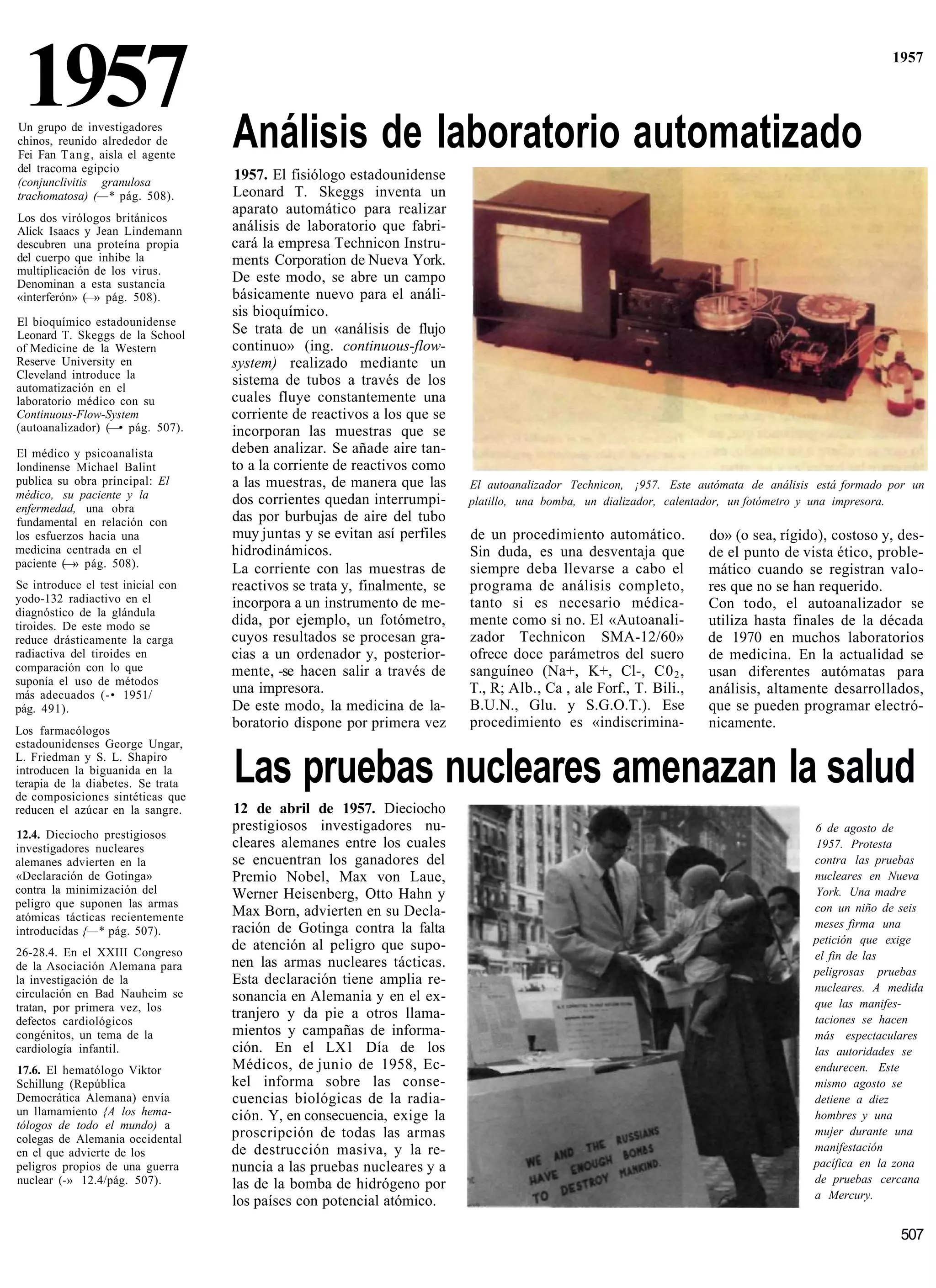 1957
Un grupo de investigadores
chinos, reunido alrededor de        Análisis de laboratorio automatizado
                                                                                                                                                     1957




Fei Fan T a n g , aisla el agente
del tracoma egipcio
(conjunclivitis granulosa
                                     1957. El fisiólogo estadounidense
trachomatosa) (—* pág. 508).        Leonard T. Skeggs inventa un
                                    aparato automático para realizar
Los dos virólogos británicos
Alick Isaacs y Jean Lindemann       análisis de laboratorio que fabri-
descubren una proteína propia       cará la empresa Technicon Instru-
del cuerpo que inhibe la            ments Corporation de Nueva York.
multiplicación de los virus.
Denominan a esta sustancia          De este modo, se abre un campo
«interferón» (—» pág. 508).         básicamente nuevo para el análi-
                                    sis bioquímico.
El bioquímico estadounidense
Leonard T. Skeggs de la School      Se trata de un «análisis de flujo
of Medicine de la Western           continuo» (ing. continuous-flow-
Reserve University en               system) realizado mediante un
Cleveland introduce la              sistema de tubos a través de los
automatización en el
laboratorio médico con su           cuales fluye constantemente una
Continuous-Flow-System              corriente de reactivos a los que se
(autoanalizador) (—• pág. 507).     incorporan las muestras que se
El médico y psicoanalista           deben analizar. Se añade aire tan-
londinense Michael Balint           to a la corriente de reactivos como
publica su obra principal: El       a las muestras, de manera que las      El autoanalizador Technicon, ¡957. Este autómata de análisis está formado por un
médico, su paciente y la            dos corrientes quedan interrumpi-      platillo, una bomba, un dializador, calentador, un fotómetro y una impresora.
enfermedad, una obra
fundamental en relación con         das por burbujas de aire del tubo
los esfuerzos hacia una             muy juntas y se evitan así perfiles    de un procedimiento automático.           do» (o sea, rígido), costoso y, des-
medicina centrada en el             hidrodinámicos.                        Sin duda, es una desventaja que           de el punto de vista ético, proble-
paciente ( » pág. 508).
         —                          La corriente con las muestras de       siempre deba llevarse a cabo el           mático cuando se registran valo-
Se introduce el test inicial con    reactivos se trata y, finalmente, se   programa de análisis completo,            res que no se han requerido.
yodo-132 radiactivo en el           incorpora a un instrumento de me-      tanto si es necesario médica-             Con todo, el autoanalizador se
diagnóstico de la glándula
tiroides. De este modo se           dida, por ejemplo, un fotómetro,       mente como si no. El «Autoanali-          utiliza hasta finales de la década
reduce drásticamente la carga       cuyos resultados se procesan gra-      zador Technicon SMA-12/60»                de 1970 en muchos laboratorios
radiactiva del tiroides en          cias a un ordenador y, posterior-      ofrece doce parámetros del suero          de medicina. En la actualidad se
comparación con lo que              mente, -se hacen salir a través de     sanguíneo (Na+, K+, Cl-, C0 2 ,           usan diferentes autómatas para
suponía el uso de métodos
más adecuados (-• 1951/             una impresora.                         T., R; Alb., Ca , ale Forf., T. Bili.,    análisis, altamente desarrollados,
pág. 491).                          De este modo, la medicina de la-       B.U.N., Glu. y S.G.O.T.). Ese             que se pueden programar electró-
                                    boratorio dispone por primera vez      procedimiento es «indiscrimina-           nicamente.
Los farmacólogos
estadounidenses George Ungar,
L. Friedman y S. L. Shapiro
introducen la biguanida en la
terapia de la diabetes. Se trata
de composiciones sintéticas que
                                    Las pruebas nucleares amenazan la salud
reducen el azúcar en la sangre.     12 de abril de 1957. Dieciocho
                                    prestigiosos investigadores nu-                                                                    6 de agosto de
12.4. Dieciocho prestigiosos
investigadores nucleares            cleares alemanes entre los cuales                                                                  1957. Protesta
alemanes advierten en la            se encuentran los ganadores del                                                                    contra las pruebas
«Declaración de Gotinga»            Premio Nobel, Max von Laue,                                                                        nucleares en Nueva
contra la minimización del          Werner Heisenberg, Otto Hahn y                                                                     York. Una madre
peligro que suponen las armas                                                                                                          con un niño de seis
atómicas tácticas recientemente     Max Born, advierten en su Decla-
                                    ración de Gotinga contra la falta                                                                  meses firma una
introducidas {—* pág. 507).
                                    de atención al peligro que supo-                                                                   petición que exige
26-28.4. En el XXIII Congreso                                                                                                          el fin de las
de la Asociación Alemana para       nen las armas nucleares tácticas.
                                                                                                                                       peligrosas pruebas
la investigación de la              Esta declaración tiene amplia re-
circulación en Bad Nauheim se                                                                                                          nucleares. A medida
                                    sonancia en Alemania y en el ex-                                                                   que las manifes-
tratan, por primera vez, los
defectos cardiológicos
                                    tranjero y da pie a otros llama-                                                                   taciones se hacen
congénitos, un tema de la           mientos y campañas de informa-                                                                     más espectaculares
cardiología infantil.               ción. En el LX1 Día de los                                                                         las autoridades se
17.6. El hematólogo Viktor          Médicos, de junio de 1958, Ec-                                                                     endurecen. Este
Schillung (República                kel informa sobre las conse-                                                                       mismo agosto se
Democrática Alemana) envía          cuencias biológicas de la radia-                                                                   detiene a diez
un llamamiento {A los hema-         ción. Y, en consecuencia, exige la                                                                 hombres y una
tólogos de todo el mundo) a                                                                                                            mujer durante una
colegas de Alemania occidental      proscripción de todas las armas
en el que advierte de los           de destrucción masiva, y la re-                                                                    manifestación
peligros propios de una guerra      nuncia a las pruebas nucleares y a                                                                 pacífica en la zona
nuclear (-» 12.4/pág. 507).         las de la bomba de hidrógeno por                                                                   de pruebas cercana
                                                                                                                                       a Mercury.
                                    los países con potencial atómico.

                                                                                                                                                      507
 