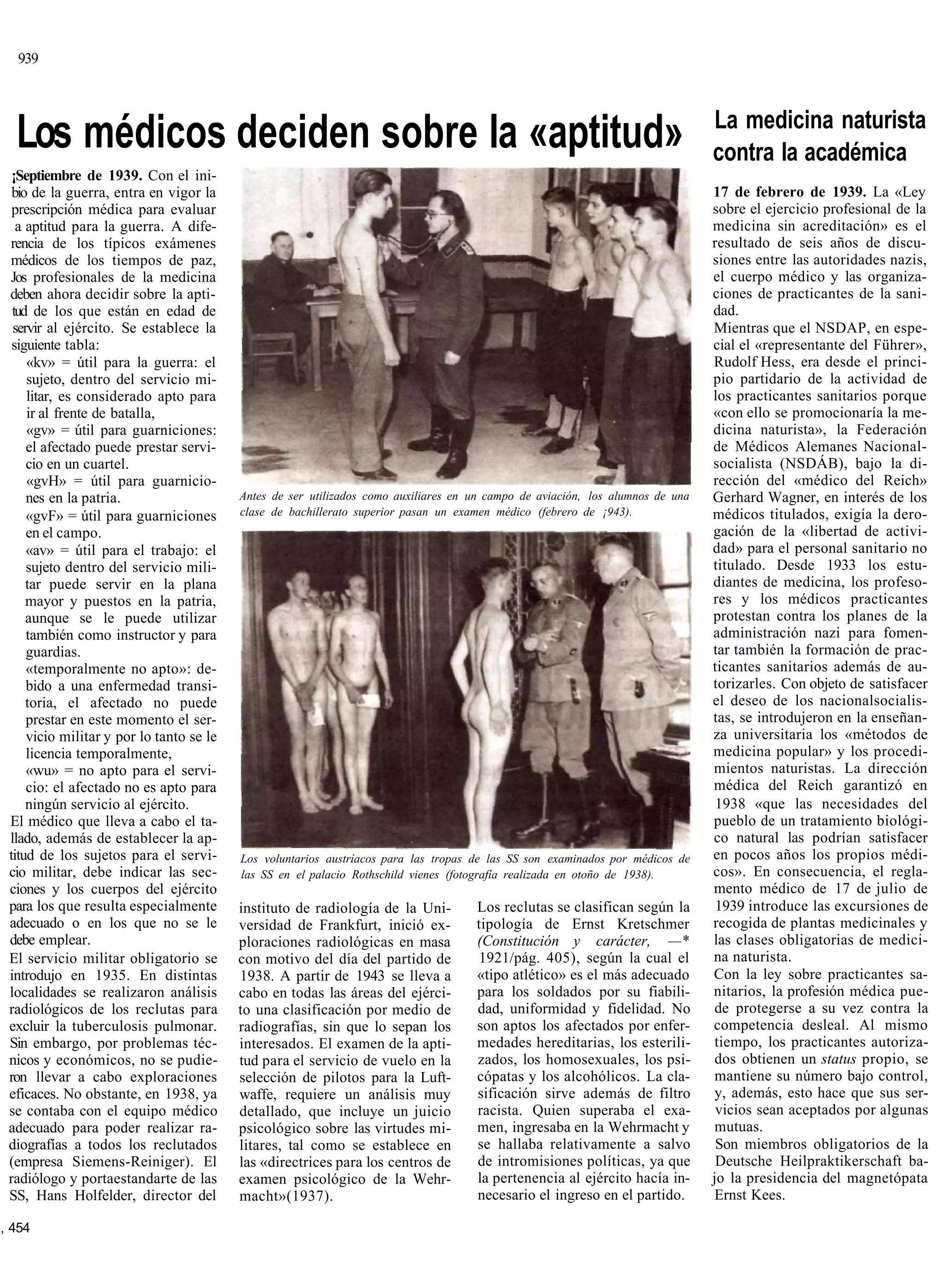 939



                                                                                                                                La medicina naturista
  Los médicos deciden sobre la «aptitud»                                                                                        contra la académica
  ¡Septiembre de 1939. Con el ini-
  bio de la guerra, entra en vigor la                                                                                           17 de febrero de 1939. La «Ley
  prescripción médica para evaluar                                                                                              sobre el ejercicio profesional de la
   a aptitud para la guerra. A dife-                                                                                            medicina sin acreditación» es el
 rencia de los típicos exámenes                                                                                                 resultado de seis años de discu-
 médicos de los tiempos de paz,                                                                                                 siones entre las autoridades nazis,
 Jos profesionales de la medicina                                                                                               el cuerpo médico y las organiza-
 deben ahora decidir sobre la apti-                                                                                             ciones de practicantes de la sani-
  tud de los que están en edad de                                                                                               dad.
  servir al ejército. Se establece la                                                                                           Mientras que el NSDAP, en espe-
  siguiente tabla:                                                                                                              cial el «representante del Führer»,
     «kv» = útil para la guerra: el                                                                                             Rudolf Hess, era desde el princi-
     sujeto, dentro del servicio mi-                                                                                            pio partidario de la actividad de
     litar, es considerado apto para                                                                                            los practicantes sanitarios porque
     ir al frente de batalla,                                                                                                   «con ello se promocionaría la me-
     «gv» = útil para guarniciones:                                                                                             dicina naturista», la Federación
     el afectado puede prestar servi-                                                                                           de Médicos Alemanes Nacional-
     cio en un cuartel.                                                                                                         socialista (NSDÁB), bajo la di-
     «gvH» = útil para guarnicio-                                                                                               rección del «médico del Reich»
     nes en la patria.                    Antes de ser utilizados como auxiliares en un campo de aviación, los alumnos de una   Gerhard Wagner, en interés de los
     «gvF» = útil para guarniciones       clase de bachillerato superior pasan un examen médico (febrero de ¡943).              médicos titulados, exigía la dero-
     en el campo.                                                                                                               gación de la «libertad de activi-
     «av» = útil para el trabajo: el                                                                                            dad» para el personal sanitario no
     sujeto dentro del servicio mili-                                                                                           titulado. Desde 1933 los estu-
     tar puede servir en la plana                                                                                               diantes de medicina, los profeso-
     mayor y puestos en la patria,                                                                                              res y los médicos practicantes
     aunque se le puede utilizar                                                                                                protestan contra los planes de la
     también como instructor y para                                                                                             administración nazi para fomen-
     guardias.                                                                                                                  tar también la formación de prac-
     «temporalmente no apto»: de-                                                                                               ticantes sanitarios además de au-
     bido a una enfermedad transi-                                                                                              torizarles. Con objeto de satisfacer
     toria, el afectado no puede                                                                                                el deseo de los nacionalsocialis-
     prestar en este momento el ser-                                                                                            tas, se introdujeron en la enseñan-
     vicio militar y por lo tanto se le                                                                                         za universitaria los «métodos de
     licencia temporalmente,                                                                                                    medicina popular» y los procedi-
     «wu» = no apto para el servi-                                                                                              mientos naturistas. La dirección
     cio: el afectado no es apto para                                                                                           médica del Reich garantizó en
     ningún servicio al ejército.                                                                                                1938 «que las necesidades del
 El médico que lleva a cabo el ta-                                                                                              pueblo de un tratamiento biológi-
 llado, además de establecer la ap-                                                                                             co natural las podrían satisfacer
 titud de los sujetos para el servi-      Los voluntarios austríacos para las tropas de las SS son examinados por médicos de    en pocos años los propios médi-
 cio militar, debe indicar las sec-       las SS en el palacio Rothschild vienes (fotografía realizada en otoño de 1938).       cos». En consecuencia, el regla-
 ciones y los cuerpos del ejército                                                                                              mento médico de 17 de julio de
 para los que resulta especialmente       instituto de radiología de la Uni-         Los reclutas se clasifican según la         1939 introduce las excursiones de
 adecuado o en los que no se le           versidad de Frankfurt, inició ex-          tipología de Ernst Kretschmer              recogida de plantas medicinales y
 debe emplear.                            ploraciones radiológicas en masa           (Constitución y carácter, —*               las clases obligatorias de medici-
 El servicio militar obligatorio se       con motivo del día del partido de          1921/pág. 405), según la cual el           na naturista.
 introdujo en 1935. En distintas          1938. A partir de 1943 se lleva a          «tipo atlético» es el más adecuado         Con la ley sobre practicantes sa-
 localidades se realizaron análisis       cabo en todas las áreas del ejérci-        para los soldados por su fiabili-          nitarios, la profesión médica pue-
 radiológicos de los reclutas para        to una clasificación por medio de          dad, uniformidad y fidelidad. No           de protegerse a su vez contra la
 excluir la tuberculosis pulmonar.        radiografías, sin que lo sepan los         son aptos los afectados por enfer-         competencia desleal. Al mismo
 Sin embargo, por problemas téc-          interesados. El examen de la apti-         medades hereditarias, los esterili-        tiempo, los practicantes autoriza-
 nicos y económicos, no se pudie-         tud para el servicio de vuelo en la        zados, los homosexuales, los psi-          dos obtienen un status propio, se
 ron llevar a cabo exploraciones          selección de pilotos para la Luft-         cópatas y los alcohólicos. La cla-         mantiene su número bajo control,
 eficaces. No obstante, en 1938, ya       waffe, requiere un análisis muy            sificación sirve además de filtro          y, además, esto hace que sus ser-
 se contaba con el equipo médico          detallado, que incluye un juicio           racista. Quien superaba el exa-             vicios sean aceptados por algunas
 adecuado para poder realizar ra-         psicológico sobre las virtudes mi-         men, ingresaba en la Wehrmacht y           mutuas.
 diografías a todos los reclutados        litares, tal como se establece en          se hallaba relativamente a salvo            Son miembros obligatorios de la
 (empresa Siemens-Reiniger). El           las «directrices para los centros de       de intromisiones políticas, ya que          Deutsche Heilpraktikerschaft ba-
 radiólogo y portaestandarte de las       examen psicológico de la Wehr-             la pertenencia al ejército hacía in-       jo la presidencia del magnetópata
 SS, Hans Holfelder, director del         macht»(1937).                              necesario el ingreso en el partido.        Ernst Kees.

, 454
 
