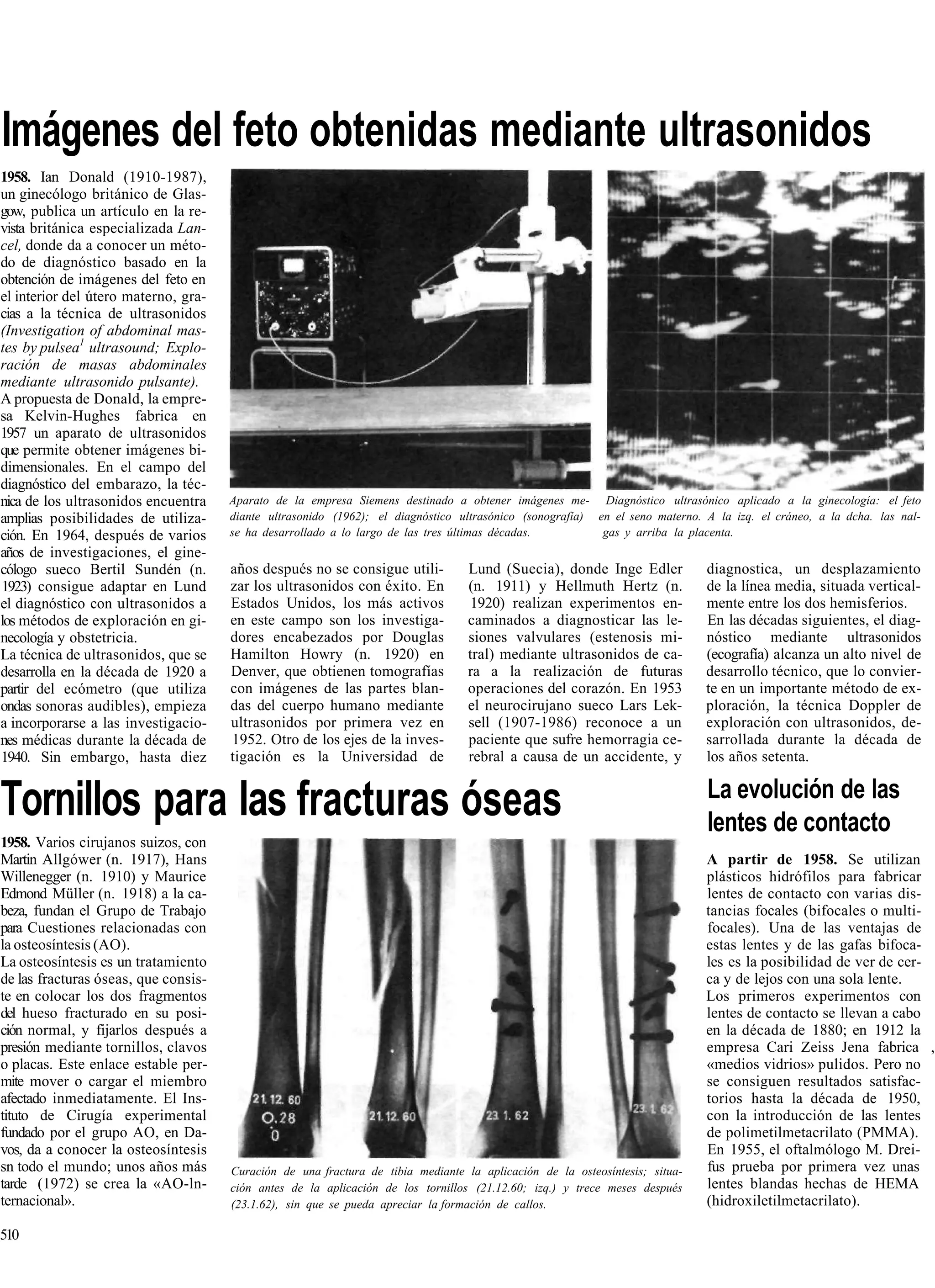Imágenes del feto obtenidas mediante ultrasonidos
1958. Ian Donald (1910-1987),
un ginecólogo británico de Glas-
gow, publica un artículo en la re-
vista británica especializada Lan-
cel, donde da a conocer un méto-
do de diagnóstico basado en la
obtención de imágenes del feto en
el interior del útero materno, gra-
cias a la técnica de ultrasonidos
(Investigation of abdominal mas-
tes by pulsea1 ultrasound; Explo-
ración de masas abdominales
mediante ultrasonido pulsante).
A propuesta de Donald, la empre-
sa Kelvin-Hughes fabrica en
1957 un aparato de ultrasonidos
que permite obtener imágenes bi-
dimensionales. En el campo del
diagnóstico del embarazo, la téc-
nica de los ultrasonidos encuentra    Aparato de la empresa Siemens destinado a obtener imágenes me- Diagnóstico ultrasónico aplicado a la ginecología: el feto
amplias posibilidades de utiliza-     diante ultrasonido (1962); el diagnóstico ultrasónico (sonografía) en el seno materno. A la izq. el cráneo, a la dcha. las nal-
ción. En 1964, después de varios      se ha desarrollado a lo largo de las tres últimas décadas.          gas y arriba la placenta.
años de investigaciones, el gine-
cólogo sueco Bertil Sundén (n.        años después no se consigue utili-          Lund (Suecia), donde Inge Edler            diagnostica, un desplazamiento
1923) consigue adaptar en Lund        zar los ultrasonidos con éxito. En          (n. 1911) y Hellmuth Hertz (n.             de la línea media, situada vertical-
el diagnóstico con ultrasonidos a     Estados Unidos, los más activos             1920) realizan experimentos en-            mente entre los dos hemisferios.
los métodos de exploración en gi-     en este campo son los investiga-            caminados a diagnosticar las le-           En las décadas siguientes, el diag-
necología y obstetricia.              dores encabezados por Douglas               siones valvulares (estenosis mi-           nóstico mediante ultrasonidos
La técnica de ultrasonidos, que se    Hamilton Howry (n. 1920) en                 tral) mediante ultrasonidos de ca-         (ecografía) alcanza un alto nivel de
desarrolla en la década de 1920 a     Denver, que obtienen tomografías            ra a la realización de futuras             desarrollo técnico, que lo convier-
partir del ecómetro (que utiliza      con imágenes de las partes blan-            operaciones del corazón. En 1953           te en un importante método de ex-
ondas sonoras audibles), empieza      das del cuerpo humano mediante              el neurocirujano sueco Lars Lek-           ploración, la técnica Doppler de
a incorporarse a las investigacio-    ultrasonidos por primera vez en             sell (1907-1986) reconoce a un             exploración con ultrasonidos, de-
nes médicas durante la década de      1952. Otro de los ejes de la inves-         paciente que sufre hemorragia ce-          sarrollada durante la década de
1940. Sin embargo, hasta diez         tigación es la Universidad de               rebral a causa de un accidente, y          los años setenta.

                                                                                                                             La evolución de las
Tornillos para las fracturas óseas
                             oseas                                                                                           lentes de contacto
1958. Varios cirujanos suizos, con
Martin Allgówer (n. 1917), Hans                                                                                              A partir de 1958. Se utilizan
Willenegger (n. 1910) y Maurice                                                                                              plásticos hidrófilos para fabricar
Edmond Müller (n. 1918) a la ca-                                                                                             lentes de contacto con varias dis-
beza, fundan el Grupo de Trabajo                                                                                             tancias focales (bifocales o multi-
para Cuestiones relacionadas con                                                                                             focales). Una de las ventajas de
la osteosíntesis (AO).                                                                                                       estas lentes y de las gafas bifoca-
La osteosíntesis es un tratamiento                                                                                           les es la posibilidad de ver de cer-
de las fracturas óseas, que consis-                                                                                          ca y de lejos con una sola lente.
te en colocar los dos fragmentos                                                                                             Los primeros experimentos con
del hueso fracturado en su posi-                                                                                             lentes de contacto se llevan a cabo
ción normal, y fijarlos después a                                                                                            en la década de 1880; en 1912 la
presión mediante tornillos, clavos                                                                                           empresa Cari Zeiss Jena fabrica ,
o placas. Este enlace estable per-                                                                                           «medios vidrios» pulidos. Pero no
mite mover o cargar el miembro                                                                                               se consiguen resultados satisfac-
afectado inmediatamente. El Ins-                                                                                             torios hasta la década de 1950,
tituto de Cirugía experimental                                                                                               con la introducción de las lentes
fundado por el grupo AO, en Da-                                                                                              de polimetilmetacrilato (PMMA).
vos, da a conocer la osteosíntesis                                                                                           En 1955, el oftalmólogo M. Drei-
sn todo el mundo; unos años más       Curación de una fractura de tibia mediante la aplicación de la osteosíntesis; situa-   fus prueba por primera vez unas
tarde (1972) se crea la «AO-ln-       ción antes de la aplicación de los tornillos (21.12.60; izq.) y trece meses después    lentes blandas hechas de HEMA
ternacional».                         (23.1.62), sin que se pueda apreciar la formación de callos.                           (hidroxiletilmetacrilato).

510
 