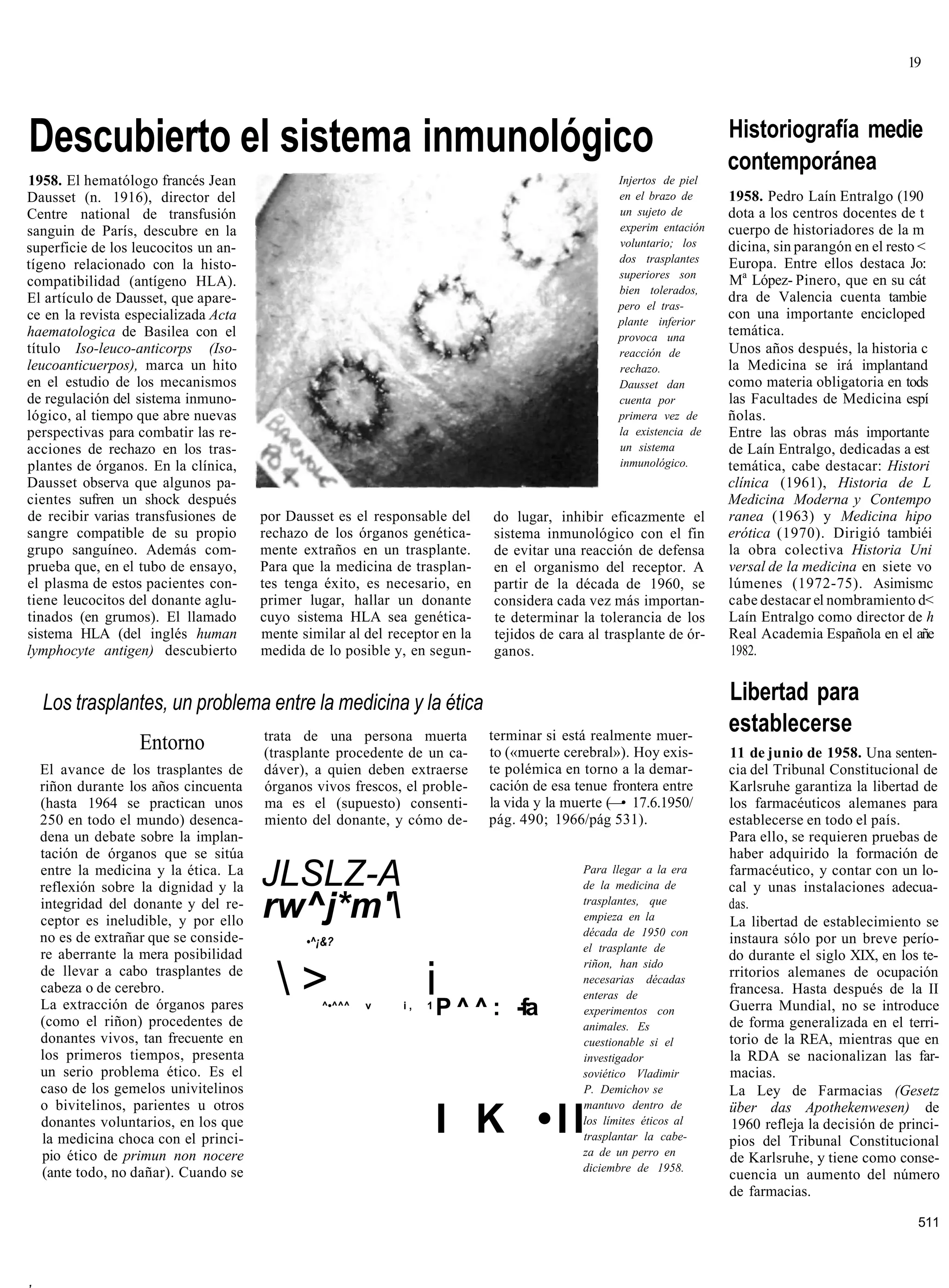 19




Descubierto el sistema inmunológico                                                                                    Historiografía medie
                                                                                                                       contemporánea
1958. El hematólogo francés Jean                                                                    Injertos de piel
Dausset (n. 1916), director del                                                                     en el brazo de     1958. Pedro Laín Entralgo (190
Centre national de transfusión                                                                      un sujeto de       dota a los centros docentes de t
sanguin de París, descubre en la                                                                    experim entación   cuerpo de historiadores de la m
superficie de los leucocitos un an-                                                                 voluntario; los    dicina, sin parangón en el resto <
                                                                                                    dos trasplantes    Europa. Entre ellos destaca Jo:
tígeno relacionado con la histo-
                                                                                                    superiores son
compatibilidad (antígeno HLA).                                                                                         Ma López- Pinero, que en su cát
                                                                                                    bien tolerados,
El artículo de Dausset, que apare-                                                                                     dra de Valencia cuenta tambie
                                                                                                    pero el tras-
ce en la revista especializada Acta                                                                 plante inferior
                                                                                                                       con una importante encicloped
haematologica de Basilea con el                                                                     provoca una        temática.
título Iso-leuco-anticorps (Iso-                                                                    reacción de        Unos años después, la historia c
leucoanticuerpos), marca un hito                                                                    rechazo.           la Medicina se irá implantand
en el estudio de los mecanismos                                                                     Dausset dan        como materia obligatoria en tods
de regulación del sistema inmuno-                                                                   cuenta por         las Facultades de Medicina espí
lógico, al tiempo que abre nuevas                                                                   primera vez de     ñolas.
perspectivas para combatir las re-                                                                  la existencia de   Entre las obras más importante
acciones de rechazo en los tras-                                                                    un sistema         de Laín Entralgo, dedicadas a est
plantes de órganos. En la clínica,                                                                  inmunológico.      temática, cabe destacar: Histori
Dausset observa que algunos pa-                                                                                        clínica (1961), Historia de L
cientes sufren un shock después                                                                                        Medicina Moderna y Contempo
de recibir varias transfusiones de      por Dausset es el responsable del     do lugar, inhibir eficazmente el         ranea (1963) y Medicina hipo
sangre compatible de su propio          rechazo de los órganos genética-      sistema inmunológico con el fin          erótica (1970). Dirigió tambiéi
grupo sanguíneo. Además com-            mente extraños en un trasplante.      de evitar una reacción de defensa        la obra colectiva Historia Uni
prueba que, en el tubo de ensayo,       Para que la medicina de trasplan-     en el organismo del receptor. A          versal de la medicina en siete vo
el plasma de estos pacientes con-       tes tenga éxito, es necesario, en     partir de la década de 1960, se          lúmenes (1972-75). Asimismc
tiene leucocitos del donante aglu-      primer lugar, hallar un donante       considera cada vez más importan-         cabe destacar el nombramiento d<
tinados (en grumos). El llamado         cuyo sistema HLA sea genética-        te determinar la tolerancia de los       Laín Entralgo como director de h
sistema HLA (del inglés human           mente similar al del receptor en la   tejidos de cara al trasplante de ór-     Real Academia Española en el añe
lymphocyte antigen) descubierto         medida de lo posible y, en segun-     ganos.                                    1982.


    Los trasplantes, un problema entre la medicina y la ética                                                          Libertad para
                                        trata de una persona muerta           terminar si está realmente muer-
                                                                                                                       establecerse
                    Entorno             (trasplante procedente de un ca-      to («muerte cerebral»). Hoy exis-        11 de junio de 1958. Una senten-
    El avance de los trasplantes de     dáver), a quien deben extraerse       te polémica en torno a la demar-         cia del Tribunal Constitucional de
    riñon durante los años cincuenta    órganos vivos frescos, el proble-     cación de esa tenue frontera entre       Karlsruhe garantiza la libertad de
    (hasta 1964 se practican unos       ma es el (supuesto) consenti-         la vida y la muerte (—• 17.6.1950/       los farmacéuticos alemanes para
    250 en todo el mundo) desenca-      miento del donante, y cómo de-        pág. 490; 1966/pág 531).                 establecerse en todo el país.
    dena un debate sobre la implan-                                                                                    Para ello, se requieren pruebas de
    tación de órganos que se sitúa                                                                                     haber adquirido la formación de
    entre la medicina y la ética. La
    reflexión sobre la dignidad y la    JLSLZ-A                                              Para llegar a la era
                                                                                             de la medicina de
                                                                                                                       farmacéutico, y contar con un lo-
                                                                                                                       cal y unas instalaciones adecua-
    integridad del donante y del re-
    ceptor es ineludible, y por ello
                                        rw^j*m'                                             trasplantes, que
                                                                                             empieza en la
                                                                                                                       das.
                                                                                                                       La libertad de establecimiento se
    no es de extrañar que se conside-                                                        década de 1950 con
                                               •^¡&?                                                                   instaura sólo por un breve perío-
                                                                                             el trasplante de
    re aberrante la mera posibilidad                                                                                   do durante el siglo XIX, en los te-
                                                                                             riñon, han sido
    de llevar a cabo trasplantes de
    cabeza o de cerebro.
    La extracción de órganos pares
                                          >      ^•^^^   v    i,
                                                                    iP ^ ^ :
                                                                    1
                                                                                  -fa
                                                                                             necesarias décadas
                                                                                             enteras de
                                                                                             experimentos con
                                                                                                                       rritorios alemanes de ocupación
                                                                                                                       francesa. Hasta después de la II
                                                                                                                       Guerra Mundial, no se introduce
    (como el riñon) procedentes de                                                           animales. Es              de forma generalizada en el terri-
    donantes vivos, tan frecuente en                                                         cuestionable si el        torio de la REA, mientras que en
    los primeros tiempos, presenta                                                           investigador              la RDA se nacionalizan las far-
    un serio problema ético. Es el                                                           soviético Vladimir        macias.
    caso de los gemelos univitelinos                                                         P. Demichov se            La Ley de Farmacias (Gesetz
    o bivitelinos, parientes u otros                                                         mantuvo dentro de         über das Apothekenwesen) de
    donantes voluntarios, en los que
    la medicina choca con el princi-
                                                                        I K •II              los límites éticos al
                                                                                             trasplantar la cabe-
                                                                                                                       1960 refleja la decisión de princi-
                                                                                                                       pios del Tribunal Constitucional
    pio ético de primun non nocere                                                           za de un perro en
                                                                                                                       de Karlsruhe, y tiene como conse-
    (ante todo, no dañar). Cuando se                                                         diciembre de 1958.
                                                                                                                       cuencia un aumento del número
                                                                                                                       de farmacias.

                                                                                                                                                      511



,
 