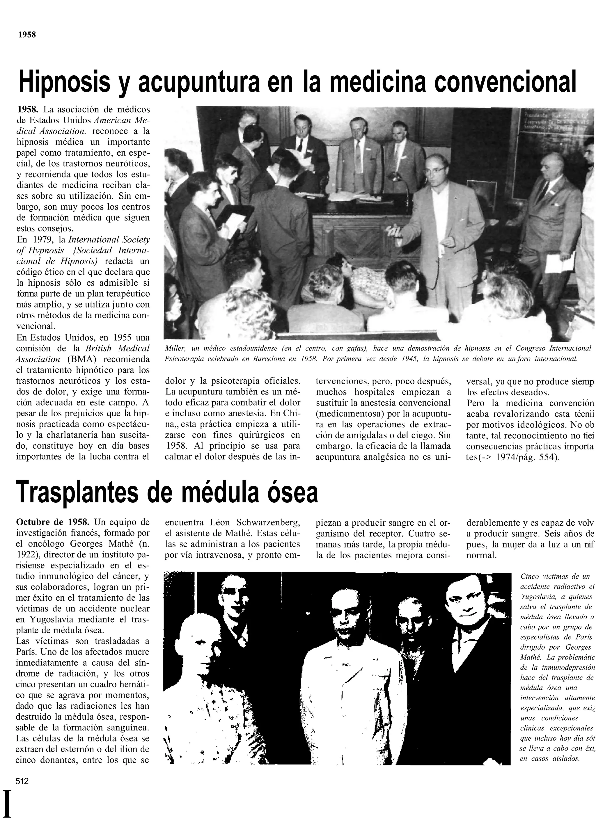 1958




    Hipnosis y acupuntura en la medicina convencional
     1958. La asociación de médicos
    de Estados Unidos American Me-
    dical Association, reconoce a la
    hipnosis médica un importante
    papel como tratamiento, en espe-
    cial, de los trastornos neuróticos,
    y recomienda que todos los estu-
    diantes de medicina reciban cla-
    ses sobre su utilización. Sin em-
    bargo, son muy pocos los centros
    de formación médica que siguen
    estos consejos.
    En 1979, la International Society
    of Hypnosis {Sociedad Interna-
    cional de Hipnosis) redacta un
    código ético en el que declara que
    la hipnosis sólo es admisible si
    forma parte de un plan terapéutico
    más amplio, y se utiliza junto con
    otros métodos de la medicina con-
    vencional.
    En Estados Unidos, en 1955 una
    comisión de la British Medical        Miller, un médico estadounidense (en el centro, con gafas), hace una demostración de hipnosis en el Congreso Internacional
    Association (BMA) recomienda          Psicoterapia celebrado en Barcelona en 1958. Por primera vez desde 1945, la hipnosis se debate en un foro internacional.
    el tratamiento hipnótico para los
    trastornos neuróticos y los esta-     dolor y la psicoterapia oficiales.         tervenciones, pero, poco después,          versal, ya que no produce siemp
    dos de dolor, y exige una forma-      La acupuntura también es un mé-            muchos hospitales empiezan a               los efectos deseados.
    ción adecuada en este campo. A        todo eficaz para combatir el dolor         sustituir la anestesia convencional        Pero la medicina convención
    pesar de los prejuicios que la hip-   e incluso como anestesia. En Chi-          (medicamentosa) por la acupuntu-           acaba revalorizando esta técnii
    nosis practicada como espectácu-      na,, esta práctica empieza a utili-        ra en las operaciones de extrac-           por motivos ideológicos. No ob
    lo y la charlatanería han suscita-    zarse con fines quirúrgicos en             ción de amígdalas o del ciego. Sin         tante, tal reconocimiento no tiei
    do, constituye hoy en día bases       1958. Al principio se usa para             embargo, la eficacia de la llamada         consecuencias prácticas importa
    importantes de la lucha contra el     calmar el dolor después de las in-         acupuntura analgésica no es uni-           tes(-> 1974/pág. 554).



    Trasplantes de médula ósea
    Octubre de 1958. Un equipo de         encuentra Léon Schwarzenberg,              piezan a producir sangre en el or-         derablemente y es capaz de volv
    investigación francés, formado por    el asistente de Mathé. Estas célu-         ganismo del receptor. Cuatro se-           a producir sangre. Seis años de
    el oncólogo Georges Mathé (n.         las se administran a los pacientes         manas más tarde, la propia médu-           pues, la mujer da a luz a un nif
    1922), director de un instituto pa-   por vía intravenosa, y pronto em-          la de los pacientes mejora consi-          normal.
    risiense especializado en el es-
    tudio inmunológico del cáncer, y                                                                                                           Cinco victimas de un
    sus colaboradores, logran un pri-                                                                                                          accidente radiactivo ei
    mer éxito en el tratamiento de las                                                                                                         Yugoslavia, a quienes
    víctimas de un accidente nuclear                                                                                                           salva el trasplante de
    en Yugoslavia mediante el tras-                                                                                                            médula ósea llevado a
    plante de médula ósea.                                                                                                                     cabo por un grupo de
                                                                                                                                               especialistas de París
    Las víctimas son trasladadas a
                                                                                                                                               dirigido por Georges
    París. Uno de los afectados muere
                                                                                                                                               Mathé. La problemátic
    inmediatamente a causa del sín-                                                                                                            de la inmunodepresión
    drome de radiación, y los otros                                                                                                            hace del trasplante de
    cinco presentan un cuadro hemáti-                                                                                                          médula ósea una
    co que se agrava por momentos,                                                                                                             intervención altamente
    dado que las radiaciones les han                                                                                                           especializada, que exi¿
    destruido la médula ósea, respon-                                                                                                          unas condiciones
    sable de la formación sanguínea.                                                                                                           clínicas excepcionales
    Las células de la médula ósea se                                                                                                           que incluso hoy día sót
    extraen del esternón o del ilion de                                                                                                        se lleva a cabo con éxi,
    cinco donantes, entre los que se                                                                                                           en casos aislados.


    512


I
 