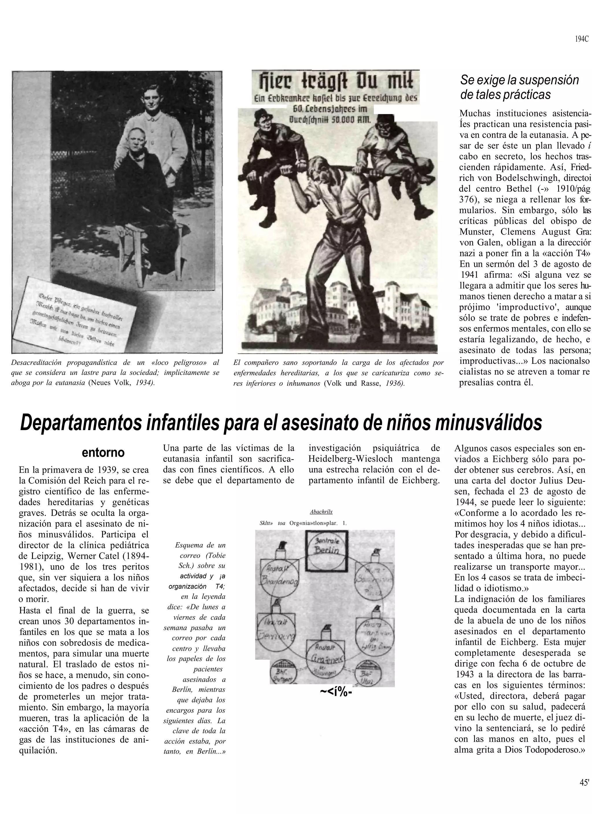 194C



                                                                                                                                     Se exige la suspensión
                                                                                                                                     de tales prácticas
                                                                                                                                     Muchas instituciones asistencia-
                                                                                                                                     Íes practican una resistencia pasi-
                                                                                                                                     va en contra de la eutanasia. A pe-
                                                                                                                                     sar de ser éste un plan llevado í
                                                                                                                                     cabo en secreto, los hechos tras-
                                                                                                                                     cienden rápidamente. Así, Fried-
                                                                                                                                     rich von Bodelschwingh, directoi
                                                                                                                                     del centro Bethel (-» 1910/pág
                                                                                                                                     376), se niega a rellenar los for-
                                                                                                                                     mularios. Sin embargo, sólo las
                                                                                                                                     críticas públicas del obispo de
                                                                                                                                     Munster, Clemens August Gra:
                                                                                                                                     von Galen, obligan a la direcciór
                                                                                                                                     nazi a poner fin a la «acción T4»
                                                                                                                                     En un sermón del 3 de agosto de
                                                                                                                                     1941 afirma: «Si alguna vez se
                                                                                                                                     llegara a admitir que los seres hu-
                                                                                                                                     manos tienen derecho a matar a si
                                                                                                                                     prójimo 'improductivo', aunque
                                                                                                                                     sólo se trate de pobres e indefen-
                                                                                                                                     sos enfermos mentales, con ello se
                                                                                                                                     estaría legalizando, de hecho, e
                                                                                                                                     asesinato de todas las persona;
Desacreditación propagandística de un «loco peligroso» al           El compañero sano soportando la carga de los afectados por       improductivas...» Los nacionalso
que se considera un lastre para la sociedad; implícitamente se      enfermedades hereditarias, a los que se caricaturiza como se-    cialistas no se atreven a tomar re
aboga por la eutanasia (Neues Volk, 1934).                          res inferiores o inhumanos (Volk und Rasse, 1936).               presalias contra él.



  Departamentos infantiles para el asesinato de niños minusválidos
                                             Una parte de las víctimas de la                investigación psiquiátrica de           Algunos casos especiales son en-
                     entorno                 eutanasia infantil son sacrifica-              Heidelberg-Wiesloch mantenga            viados a Eichberg sólo para po-
  En la primavera de 1939, se crea           das con fines científicos. A ello              una estrecha relación con el de-        der obtener sus cerebros. Así, en
  la Comisión del Reich para el re-          se debe que el departamento de                 partamento infantil de Eichberg.        una carta del doctor Julius Deu-
  gistro científico de las enferme-                                                                                                 sen, fechada el 23 de agosto de
  dades hereditarias y genéticas                                                                                                    1944, se puede leer lo siguiente:
  graves. Detrás se oculta la orga-                                                          Abachrílx                              «Conforme a lo acordado les re-
  nización para el asesinato de ni-                                        Skltt» toa Org«nia»tlon»plar. 1.                         mitimos hoy los 4 niños idiotas...
  ños minusválidos. Participa el                                                                                                    Por desgracia, y debido a dificul-
  director de la clínica pediátrica             Esquema de un                                                                       tades inesperadas que se han pre-
  de Leipzig, Werner Catel (1894-                correo (Tobie                                                                      sentado a última hora, no puede
  1981), uno de los tres peritos                 Sch.) sobre su                                                                     realizarse un transporte mayor...
  que, sin ver siquiera a los niños               actividad y ¡a                                                                    En los 4 casos se trata de imbeci-
  afectados, decide si han de vivir           organización   T4;                                                                    lidad o idiotismo.»
  o morir.                                          en la leyenda                                                                   La indignación de los familiares
                                               dice: «De lunes a                                                                    queda documentada en la carta
  Hasta el final de la guerra, se
                                                 viernes de cada                                                                    de la abuela de uno de los niños
  crean unos 30 departamentos in-
                                             semana pasaba un
  fantiles en los que se mata a los                                                                                                 asesinados en el departamento
                                                correo por cada
  niños con sobredosis de medica-                                                                                                   infantil de Eichberg. Esta mujer
                                                centro y llevaba
  mentos, para simular una muerte                                                                                                   completamente desesperada se
                                              los papeles de los
  natural. El traslado de estos ni-                                                                                                 dirige con fecha 6 de octubre de
                                                        pacientes
  ños se hace, a menudo, sin cono-                   asesinados a
                                                                                                                                     1943 a la directora de las barra-
  cimiento de los padres o después                                                                                                  cas en los siguientes términos:
  de prometerles un mejor trata-
                                                Berlín, mientras
                                                   que dejaba los
                                                                                                 ~<í%-                              «Usted, directora, deberá pagar
  miento. Sin embargo, la mayoría             encargos para los                                                                     por ello con su salud, padecerá
  mueren, tras la aplicación de la           siguientes días. La                                                                    en su lecho de muerte, el juez di-
  «acción T4», en las cámaras de                 clave de toda la                                                                   vino la sentenciará, se lo pediré
                                                                                                                                    con las manos en alto, pues el
                                                                                                 •




  gas de las instituciones de ani-           acción estaba, por
  quilación.                                 tanto, en Berlín...»                                                                   alma grita a Dios Todopoderoso.»


                                                                                                                                                                    45'
 