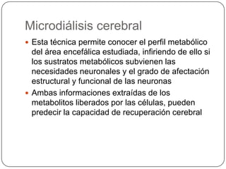 Microdiálisis cerebral
 Esta técnica permite conocer el perfil metabólico
  del área encefálica estudiada, infiriendo de ello si
  los sustratos metabólicos subvienen las
  necesidades neuronales y el grado de afectación
  estructural y funcional de las neuronas
 Ambas informaciones extraídas de los
  metabolitos liberados por las células, pueden
  predecir la capacidad de recuperación cerebral
 