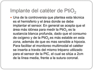 Implante del catéter de PtiO2
 Una de la controversia que plantea esta técnica
 es el hemisferio y el área donde se debe
 implantar el sensor. En general se acepta que el
 área más idónea para medir la PtiO2 es la
 sustancia blanca profunda, dado que el consumo
 de oxígeno y de la PtiO2 es más estable en esta
 zona, además de que es mas sensible a hipoxia.
 Para facilitar el monitoreo multimodal el catéter
 se inserta a través del mismo trépano utilizado
 para el sensor de la PIC, el cual se sitúa a 2cm
 de la línea media, frente a la sutura coronal.
 