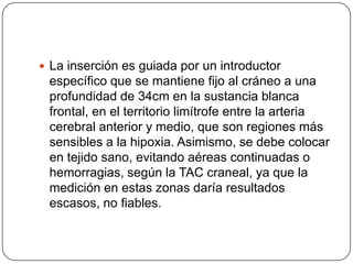  La inserción es guiada por un introductor
 específico que se mantiene fijo al cráneo a una
 profundidad de 34cm en la sustancia blanca
 frontal, en el territorio limítrofe entre la arteria
 cerebral anterior y medio, que son regiones más
 sensibles a la hipoxia. Asimismo, se debe colocar
 en tejido sano, evitando aéreas continuadas o
 hemorragias, según la TAC craneal, ya que la
 medición en estas zonas daría resultados
 escasos, no fiables.
 