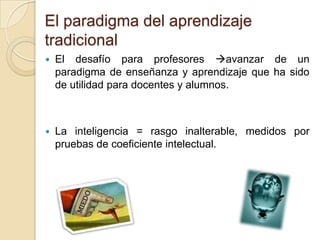 El paradigma del aprendizaje
tradicional


El desafío para profesores avanzar de un
paradigma de enseñanza y aprendizaje que ha sido
de utilidad para docentes y alumnos.



La inteligencia = rasgo inalterable, medidos por
pruebas de coeficiente intelectual.

 