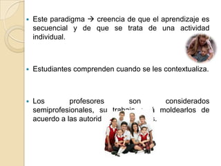  Este paradigma  creencia de que el aprendizaje es
secuencial y de que se trata de una actividad
individual.
 Estudiantes comprenden cuando se les contextualiza.
 Los profesores son considerados
semiprofesionales, su trabajo será moldearlos de
acuerdo a las autoridades educativas.
 