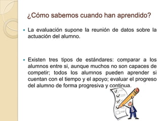 ¿Cómo sabemos cuando han aprendido?
 La evaluación supone la reunión de datos sobre la
actuación del alumno.
 Existen tres tipos de estándares: comparar a los
alumnos entre si, aunque muchos no son capaces de
competir; todos los alumnos pueden aprender si
cuentan con el tiempo y el apoyo; evaluar el progreso
del alumno de forma progresiva y continua.
 