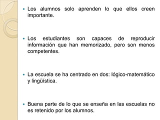  Los alumnos solo aprenden lo que ellos creen
importante.
 Los estudiantes son capaces de reproducir
información que han memorizado, pero son menos
competentes.
 La escuela se ha centrado en dos: lógico-matemático
y lingüística.
 Buena parte de lo que se enseña en las escuelas no
es retenido por los alumnos.
 