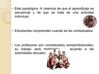  Este paradigma  creencia de que el aprendizaje es
secuencial y de que se trata de una actividad
individual.
 Estudiantes comprenden cuando se les contextualiza.
 Los profesores son considerados semiprofesionales,
su trabajo será moldearlos de acuerdo a las
autoridades educativas.
 