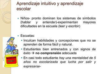 Aprendizaje intuitivo y aprendizaje
escolar
 Niños- pronto dominan los sistemas de símbolos
(hablar y entender)-experimentan mayores
dificultades en la escuela (leer y escribir)
 Escuelas:
 Inculcan habilidades y concepciones que no se
aprenden de forma fácil y natural.
 Estudiantes bien entrenados y con signos de
éxito  no comprensión adecuada
 En casi todo estudiante hay una mentalidad de 5
años no escolarizada que lucha por salir y
expresarse-
 