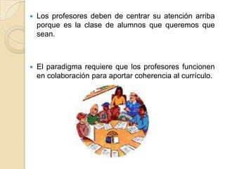  Los profesores deben de centrar su atención arriba
porque es la clase de alumnos que queremos que
sean.
 El paradigma requiere que los profesores funcionen
en colaboración para aportar coherencia al currículo.
 