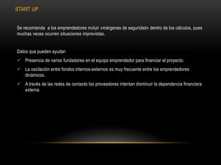 START UP
Se recomienda a los emprendedores incluir «márgenes de seguridad» dentro de los cálculos, pues
muchas veces ocurren situaciones imprevistas.
Datos que pueden ayudar:
 Presencia de varios fundadores en el equipo emprendedor para financiar el proyecto.
 La oscilación entre fondos internos-externos es muy frecuente entre los emprendedores
dinámicos.
 A través de las redes de contacto los proveedores intentan disminuir la dependencia financiera
externa
 