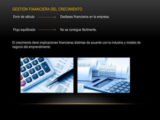 GESTIÓN FINANCIERA DEL CRECIMIENTO
Error de cálculo Desfases financieros en la empresa.
Flujo equilibrado No se consigue fácilmente.
El crecimiento tiene implicaciones financieras distintas de acuerdo con la industria y modelo de
negocio del emprendimiento
 