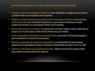  Cumplir con las normas legales e impositivas: esto representa un riesgo para el inversos
y pueden influir en la evaluación de la empresa.
 Adoptar una forma societaria que permita recibir inversiones y limitar la responsabilidad
de los accionistas: por cuestiones impositivas o coyunturales la empresa no puede
cumplir previamente a la presentación frente a los inversores.
 Documentar procesos y productos: el ingreso de un inversor requiere haber codificado los
proceso. En muchos casos, antes de documentar hay que crearlos.
 Tener la propiedad intelectual de los productos clave: para evitar controversias legales y
para la evaluación financiera de la empresa
 Mostrar la capacidad de incorporar profesionales: La escalabilidad de las empresas
depende de la capacidad de atraer e incorporar profesionales de primer nivel a su staff
 Contar con información actualizada de mercados: Obtener información imprescindible
para validar la oportunidad de los negocios
PAUTAS PARA AUMENTAR LAS OPORTUNIDADES DE RECIBIR INVERSIÓN
 