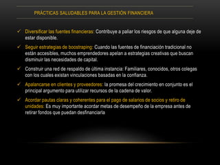  Diversificar las fuentes financieras: Contribuye a paliar los riesgos de que alguna deje de
estar disponible.
 Seguir estrategias de boostraping: Cuando las fuentes de financiación tradicional no
están accesibles, muchos emprendedores apelan a estrategias creativas que buscan
disminuir las necesidades de capital.
 Construir una red de respaldo de última instancia: Familiares, conocidos, otros colegas
con los cuales existan vinculaciones basadas en la confianza.
 Apalancarse en clientes y proveedores: la promesa del crecimiento en conjunto es el
principal argumento para utilizar recursos de la cadena de valor.
 Acordar pautas claras y coherentes para el pago de salarios de socios y retiro de
unidades: Es muy importante acordar metas de desempeño de la empresa antes de
retirar fondos que puedan desfinanciarla
PRÁCTICAS SALUDABLES PARA LA GESTIÓN FINANCIERA
 