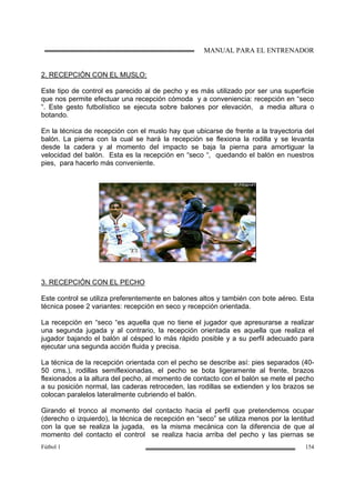 MANUAL PARA EL ENTRENADOR
Fútbol 1 154
2. RECEPCIÓN CON EL MUSLO:
Este tipo de control es parecido al de pecho y es más utilizado por ser una superficie
que nos permite efectuar una recepción cómoda y a conveniencia: recepción en “seco
“. Este gesto futbolístico se ejecuta sobre balones por elevación, a media altura o
botando.
En la técnica de recepción con el muslo hay que ubicarse de frente a la trayectoria del
balón. La pierna con la cual se hará la recepción se flexiona la rodilla y se levanta
desde la cadera y al momento del impacto se baja la pierna para amortiguar la
velocidad del balón. Esta es la recepción en “seco “, quedando el balón en nuestros
pies, para hacerlo más conveniente.
3. RECEPCIÓN CON EL PECHO
Este control se utiliza preferentemente en balones altos y también con bote aéreo. Esta
técnica posee 2 variantes: recepción en seco y recepción orientada.
La recepción en “seco “es aquella que no tiene el jugador que apresurarse a realizar
una segunda jugada y al contrario, la recepción orientada es aquella que realiza el
jugador bajando el balón al césped lo más rápido posible y a su perfil adecuado para
ejecutar una segunda acción fluida y precisa.
La técnica de la recepción orientada con el pecho se describe así: pies separados (40-
50 cms.), rodillas semiflexionadas, el pecho se bota ligeramente al frente, brazos
flexionados a la altura del pecho, al momento de contacto con el balón se mete el pecho
a su posición normal, las caderas retroceden, las rodillas se extienden y los brazos se
colocan paralelos lateralmente cubriendo el balón.
Girando el tronco al momento del contacto hacia el perfil que pretendemos ocupar
(derecho o izquierdo), la técnica de recepción en “seco” se utiliza menos por la lentitud
con la que se realiza la jugada, es la misma mecánica con la diferencia de que al
momento del contacto el control se realiza hacia arriba del pecho y las piernas se
 