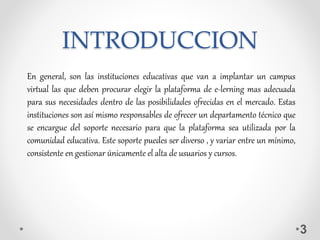 INTRODUCCION
3
En general, son las instituciones educativas que van a implantar un campus
virtual las que deben procurar elegir la plataforma de e-lerning mas adecuada
para sus necesidades dentro de las posibilidades ofrecidas en el mercado. Estas
instituciones son así mismo responsables de ofrecer un departamento técnico que
se encargue del soporte necesario para que la plataforma sea utilizada por la
comunidad educativa. Este soporte puedes ser diverso , y variar entre un mínimo,
consistente en gestionar únicamente el alta de usuarios y cursos.
 