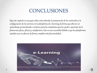 CONCLUSIONES
9
Que este capitulo es una guía sobre como abordar la preparación de los contenidos y la
configuración de los servicios en la plataforma de e-learning de forma que ofrecen un
aprendizaje personalizado e inclusivo para los estudiantes que les ayude a aprender de la
forma mas eficaz, eficacia y satisfactoria. Esto es una necesidad debido a que las plataformas
actuales aun no ofrecen de forma completa esta funcionalidad.
 