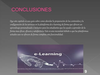 9
Que este capitulo es una guía sobre como abordar la preparación de los contenidos y la
configuración de los servicios en la plataforma de e-learning de forma que ofrecen un
aprendizaje personalizado e inclusivo para los estudiantes que les ayude a aprender de la
forma mas eficaz, eficacia y satisfactoria. Esto es una necesidad debido a que las plataformas
actuales aun no ofrecen de forma completa esta funcionalidad.
 