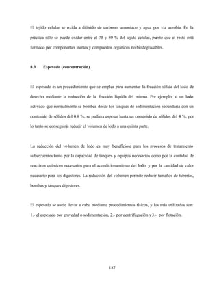 187
El tejido celular se oxida a dióxido de carbono, amoniaco y agua por vía aerobia. En la
práctica sólo se puede oxidar entre el 75 y 80 % del tejido celular, puesto que el resto está
formado por componentes inertes y compuestos orgánicos no biodegradables.
8.3 Espesado (concentración)
El espesado es un procedimiento que se emplea para aumentar la fracción sólida del lodo de
desecho mediante la reducción de la fracción líquida del mismo. Por ejemplo, si un lodo
activado que normalmente se bombea desde los tanques de sedimentación secundaria con un
contenido de sólidos del 0.8 %, se pudiera espesar hasta un contenido de sólidos del 4 %, por
lo tanto se conseguiría reducir el volumen de lodo a una quinta parte.
La reducción del volumen de lodo es muy beneficiosa para los procesos de tratamiento
subsecuentes tanto por la capacidad de tanques y equipos necesarios como por la cantidad de
reactivos químicos necesarios para el acondicionamiento del lodo, y por la cantidad de calor
necesario para los digestores. La reducción del volumen permite reducir tamaños de tuberías,
bombas y tanques digestores.
El espesado se suele llevar a cabo mediante procedimientos físicos, y los más utilizados son:
1.- el espesado por gravedad o sedimentación, 2.- por centrifugación y3.- por flotación.
 