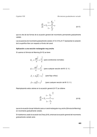 405
Movimiento gradualmente variadoCapítulo VIII
2
2
0
1
1






−




−
=
Z
Z
K
K
S
dx
dy
c
n
(8-17)
que es otra de las formas de la ecuación general del movimiento permanente gradualmente
variado.
Las ecuaciones de movimiento gradualmente variado, 8-14, 8-16 y 8-17 representan la variación
de la superficie libre con respecto al fondo del canal.
Aplicación a una sección rectangular muy ancha
Si usamos la fórmula de Manning (8-10) se tiene
n
y
n
AR
K n
n
3
5
3
2
== (para condiciones normales)
n
y
n
AR
K
3
5
3
2
== (para cualquier sección del M. G. V.)
3
2
ccc ydAZ == (para flujo crítico)
2
3
ydAZ == (para cualquier sección del M. G. V.)
Reemplazando estos valores en la ecuación general (8-17) se obtiene
3
3
10
0
1
1






−






−
=
y
y
y
y
S
dx
dy
c
n
(8-18)
que es la ecuación de eje hidráulico para un canal rectangular muy ancho (fórmula de Manning)
en movimiento gradualmente variado.
Si hubiéramos usado la ecuación de Chezy (8-9), entonces la ecuación general del movimiento
gradualmente variado sería
 