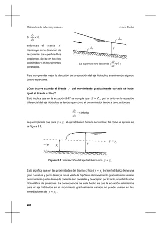 408
Arturo RochaHidráulica de tuberías y canales
Si 0<
dx
dy
,
entonces el tirante y
disminuye en la dirección de
la corriente. La superficie libre
desciende. Se da en los ríos
deprimidos y en los torrentes
peraltados.
Para comprender mejor la discusión de la ecuación del eje hidráulico examinemos algunos
casos especiales.
¿Qué ocurre cuando el tirante y del movimiento gradualmente variado se hace
igual al tirante crítico?
Esto implica que en la ecuación 8-17 se cumple que cZZ = , por lo tanto en la ecuación
diferencial del eje hidráulico se tendrá que como el denominador tiende a cero, entonces
→
dx
dy
infinito
lo que implicaría que para cyy = el eje hidráulico debería ser vertical, tal como se aprecia en
la Figura 8.7.
Figura 8.7 Intersección del eje hidráulico con cyy =
Esto significa que en las proximidades del tirante crítico ( cyy = ) el eje hidráulico tiene una
gran curvatura y por lo tanto ya no es válida la hipótesis del movimiento gradualmente variado
de considerar que las líneas de corriente son paralelas y de aceptar, por lo tanto, una distribución
hidrostática de presiones. La consecuencia de este hecho es que la ecuación establecida
para el eje hidráulico en el movimiento gradualmente variado no puede usarse en las
inmediaciones de cyy = .
S0 y
La superficie libre desciende ( )
dx
dy
0
WS
yyc
y = yc
 