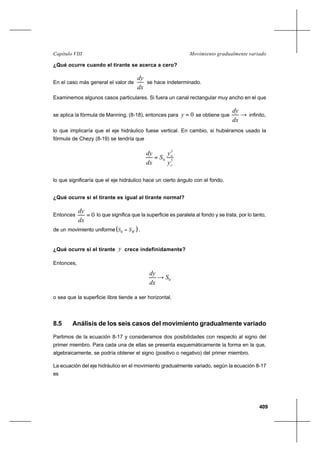 409
Movimiento gradualmente variadoCapítulo VIII
¿Qué ocurre cuando el tirante se acerca a cero?
En el caso más general el valor de
dx
dy
se hace indeterminado.
Examinemos algunos casos particulares. Si fuera un canal rectangular muy ancho en el que
se aplica la fórmula de Manning, (8-18), entonces para 0=y se obtiene que →
dx
dy
infinito,
lo que implicaría que el eje hidráulico fuese vertical. En cambio, si hubiéramos usado la
fórmula de Chezy (8-19) se tendría que
3
3
0
c
n
y
y
S
dx
dy
=
lo que significaría que el eje hidráulico hace un cierto ángulo con el fondo.
¿Qué ocurre si el tirante es igual al tirante normal?
Entonces 0=
dx
dy
lo que significa que la superficie es paralela al fondo y se trata, por lo tanto,
de un movimiento uniforme( )WSS =0 .
¿Qué ocurre si el tirante y crece indefinidamente?
Entonces,
0S
dx
dy
→
o sea que la superficie libre tiende a ser horizontal.
8.5 Análisis de los seis casos del movimiento gradualmente variado
Partimos de la ecuación 8-17 y consideramos dos posibilidades con respecto al signo del
primer miembro. Para cada una de ellas se presenta esquemáticamente la forma en la que,
algebraicamente, se podría obtener el signo (positivo o negativo) del primer miembro.
La ecuación del eje hidráulico en el movimiento gradualmente variado, según la ecuación 8-17
es
 