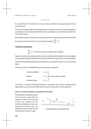 414
Arturo RochaHidráulica de tuberías y canales
yyy nc >>
Es un perfil tipo S3. Se trata de una curva convexa, asintótica hacia aguas abajo. Es muy
poco frecuente.
Puede ocurrir aguas abajo de la descarga de una compuerta de fondo de pequeña abertura,
que entrega a un canal de pendiente fuerte, o bien, por ejemplo, en un cambio de pendiente de
muy fuerte a fuerte.
Examinemos ahora los casos en los que la superficie libre desciende (se acerca al fondo) en
la dirección del escurrimiento, lo que implica la condición 0<
dx
dy
TERCERA POSIBILIDAD
0<
dx
dy
Numerador positivo y denominador negativo
Según lo que hemos examinado anteriormente, numerador positivo significa corriente peraltada
y denominador negativo significa torrente. Esta combinación de signos da un torrente peraltado.
Este torrente peraltado podría darse en principio en una pendiente suave o en una pendiente
fuerte.
Para que se dé en una pendiente suave se requeriría lo siguiente
Corriente peraltada nyy >
Torrente cyy < No hay solución posible
Pendiente suave cyy >
Por lo tanto, no existe un torrente peraltado en pendiente suave. Para la combinación de
signos sólo hay una solución posible que es la que se presenta en el caso siguiente.
Caso 5 Torrente peraltado en pendiente fuerte (S2)
Por tratarse de un torrente el tirante
del movimiento gradualmente
variado es menor que el tirante
crítico y por tratarse de una
corriente peraltada el tirante es
mayor que el normal y por ser
pendiente fuerte el tirante normal
es menor que el crítico. Luego,
Torrente peraltado en pendiente fuerte
yn
yc
S2
y
 