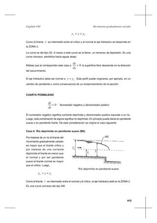 415
Movimiento gradualmente variadoCapítulo VIII
nc yyy >>
Como el tirante y es intermedio entre el crítico y el normal el eje hidráulico se desarrolla en
la ZONA 2.
La curva es del tipo S2. A veces a esta curva se la llama un remanso de depresión. Es una
curva cóncava, asintótica hacia aguas abajo.
Nótese que al corresponder este caso a 0<
dx
dy
la superficie libre desciende en la dirección
del escurrimiento.
El eje hidráulico debe ser normal a cyy = . Este perfil puede originarse, por ejemplo, en un
cambio de pendiente o como consecuencia de un ensanchamiento de la sección.
CUARTA POSIBILIDAD
0<
dx
dy
Numerador negativo y denominador positivo
El numerador negativo significa corriente deprimida y denominador positivo equivale a un río.
Luego, esta combinación de signos significa río deprimido. En principio puede darse en pendiente
suave o en pendiente fuerte. De esta consideración se origina el caso siguiente.
Caso 6 Río deprimido en pendiente suave (M2)
Por tratarse de un río el tirante del
movimiento gradualmente variado
es mayor que el tirante crítico y
por tratarse de una corriente
deprimida el tirante es menor que
el normal y por ser pendiente
suave el tirante normal es mayor
que el crítico. Luego,
cn yyy >>
Como el tirante y es intermedio entre el normal y el crítico, el eje hidráulico está en la ZONA 2.
Es una curva convexa del tipo M2.
Río deprimido en pendiente suave
yn
yc
M2
y
 