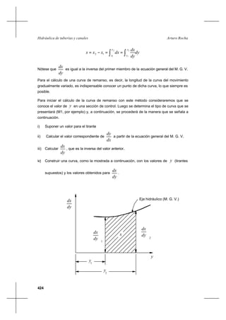 424
Arturo RochaHidráulica de tuberías y canales
dy
dy
dx
dxxxx
y
y
x
x ∫∫ ==−=
2
1
2
1
12
Nótese que
dy
dx
es igual a la inversa del primer miembro de la ecuación general del M. G. V..
Para el cálculo de una curva de remanso, es decir, la longitud de la curva del movimiento
gradualmente variado, es indispensable conocer un punto de dicha curva, lo que siempre es
posible.
Para iniciar el cálculo de la curva de remanso con este método consideraremos que se
conoce el valor de y en una sección de control. Luego se determina el tipo de curva que se
presentará (M1, por ejemplo) y, a continuación, se procederá de la manera que se señala a
continuación.
i) Suponer un valor para el tirante
ii) Calcular el valor correspondiente de
dx
dy
a partir de la ecuación general del M. G. V..
iii) Calcular
dy
dx
, que es la inversa del valor anterior..
iv) Construir una curva, como la mostrada a continuación, con los valores de y (tirantes
supuestos) y los valores obtenidos para
dy
dx
.
El valor de x es el área achurada comprendida entre la curva, el eje y, y las ordenadas
1






dy
dx
2
dx 
dy



y
y1
2
y
x
dx
dy
Eje hidráulico (M. G. V.)
 