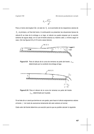 427
Movimiento gradualmente variadoCapítulo VIII
3
4
22
R
Vn
SE =
Para un tramo (de longitud x∆ ) el valor de ES es el promedio de los respectivos valores de
ES al principio y al final del tramo. A continuación se presentan las situaciones típicas de
cálculo.Si se trata de la entrega a un lago, el cálculo se puede empezar por la sección
extrema de aguas abajo, en la cual el tirante alcanza su máximo valor, o mínimo según el
caso. (Ver las figuras 8.9 y 8.10 como casos típicos).
Figura 8.9 Para el cálculo de la curva de remanso se parte del tirante maxy
determinado por la condición de entrega al lago.
Figura 8.10 Para el cálculo de la curva de remanso se parte del tirante
miny determinado por la grada.
Si se trata de un canal que termina en una grada, para hacer el cálculo asignaremos valores
al tirante y de modo de acercarnos lentamente del valor extremo al normal.
Cada valor del tirante determina una sección para la que es posible calcular lo siguiente
M. G. V.
n
y Lagomaxy y
n
y
ymin
x = 0
y = ymin
M. G. V.
y
 