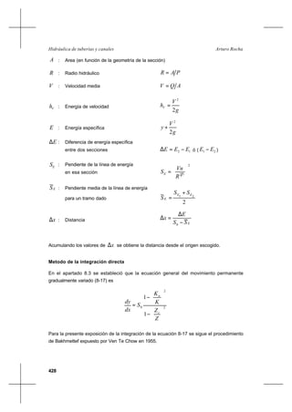 428
Arturo RochaHidráulica de tuberías y canales
A : Area (en función de la geometría de la sección)
R : Radio hidráulico PAR =
V : Velocidad media AQV =
Vh : Energía de velocidad
g
V
hV
2
2
=
E : Energía específica
g
V
y
2
2
+
E∆ : Diferencia de energía específica
entre dos secciones 12 EEE −=∆ ó ( 21 EE − )
ES : Pendiente de la línea de energía
en esa sección
2
32 





=
R
Vn
SE
ES : Pendiente media de la línea de energía
para un tramo dado
2
21 EE
E
SS
S
+
=
x∆ : Distancia
ESS
E
x
−
∆
=∆
0
Acumulando los valores de x∆ se obtiene la distancia desde el origen escogido.
Metodo de la integración directa
En el apartado 8.3 se estableció que la ecuación general del movimiento permanente
gradualmente variado (8-17) es
2
2
0
1
1






−




−
=
Z
Z
K
K
S
dx
dy
c
n
Para la presente exposición de la integración de la ecuación 8-17 se sigue el procedimiento
de Bakhmettef expuesto por Ven Te Chow en 1955.
 