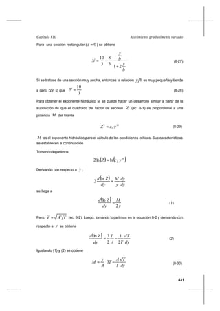 431
Movimiento gradualmente variadoCapítulo VIII
Para una sección rectangular ( 0=z ) se obtiene






+
−=
b
y
b
y
N
21
3
8
3
10
(8-27)
Si se tratase de una sección muy ancha, entonces la relación by es muy pequeña y tiende
a cero, con lo que
3
10
=N (8-28)
Para obtener el exponente hidráulico M se puede hacer un desarrollo similar a partir de la
suposición de que el cuadrado del factor de sección Z (ec. 8-1) es proporcional a una
potencia M del tirante
M
ycZ 2
2
= (8-29)
M es el exponente hidráulico para el cálculo de las condiciones críticas. Sus características
se establecen a continuación
Tomando logaritmos
( ) ( )M
ycZ 2lnln2 =
Derivando con respecto a y ,
( )
dy
dy
y
M
dy
Zd
=
ln
2
se llega a
( )
y
M
dy
Zd
2
ln
= (1)
Pero, TAZ 3
= (ec. 8-2). Luego, tomando logaritmos en la ecuación 8-2 y derivando con
respecto a y se obtiene
( )
dy
dT
TA
T
dy
Zd
2
1
2
3ln
−= (2)
Igualando (1) y (2) se obtiene






−=
dy
dT
T
A
T
A
y
M 3 (8-30)
 