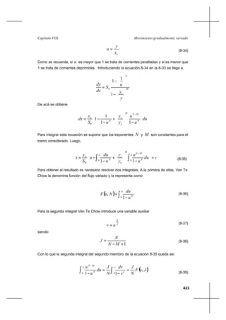 433
Movimiento gradualmente variadoCapítulo VIII
ny
y
u = (8-34)
Como se recuerda, si u es mayor que 1 se trata de corrientes peraltadas y si es menor que
1 se trata de corrientes deprimidas. Introduciendo la ecuación 8-34 en la 8-33 se llega a
M
c
N
y
y
u
S
dx
dy






−






−
=
1
1
1
0
De acá se obtiene
du
u
u
y
y
uS
y
dx N
MNM
n
c
N
n








−






+
−
−=
−
11
1
1
0
Para integrar esta ecuación se supone que los exponentes N y M son constantes para el
tramo considerado. Luego,
(8-35)
Para obtener el resultado es necesario resolver dos integrales. A la primera de ellas, Ven Te
Chow la denomina función del flujo variado y la representa como
(8-36)
Para la segunda integral Ven Te Chow introduce una variable auxiliar
J
N
uv = (8-37)
siendo
1+−
=
MN
N
J (8-38)
Con lo que la segunda integral del segundo miembro de la ecuación 8-35 queda así
(8-39)
( )JvF
N
J
v
dv
N
J
du
u
u v
J
u
N
MN
,
11 00
=
−
=
− ∫∫
−
( ) ∫ −
=
u
N
u
du
NuF
0 1
,
cdu
u
u
y
y
u
du
u
S
y
x
u
N
MN
M
n
c
u
N
n
+








−






+
−
−= ∫∫
−
00
0 11
 