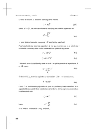398
Arturo RochaHidráulica de tuberías y canales
El factor de sección Z se define de la siguiente manera
dAZ = (8-1)
siendo TAd = , de acá que el factor de sección pueda también expresarse así
T
A
Z
3
=
(8-2)
A es el área de la sección transversal y T es el ancho superficial.
Para la definición del factor de capacidad K hay que recordar que en el cálculo del
movimiento uniforme pueden usarse las expresiones genéricas siguientes
YX
SCRV = (8-3)
YX
SCARQ = (8-4)
Tanto en la ecuación de Manning como en la de Chezy el exponente de la pendiente S
es 1/2. Luego,
2
1
SCARQ X
= (8-5)
K
Se denomina K , factor de capacidad, a la expresión
X
CAR . En consecuencia,
X
CARK = (8-6)
Como K es directamente proporcional al gasto se considera que es una medida de la
capacidad de conducción de la sección transversal. De las últimas expresiones se deduce
inmediatamente que
2
1
KSQ = (8-7)
Luego, 2
1
S
Q
K = (8-8)
Si se utiliza la ecuación de Chezy, entonces,
 