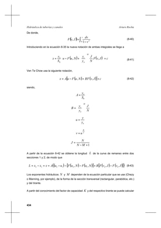 434
Arturo RochaHidráulica de tuberías y canales
De donde,
(8-40)
Introduciendo en la ecuación 8-35 la nueva notación de ambas integrales se llega a
( ) ( ) cJvF
N
J
y
y
NuFu
S
y
x
M
n
cn
+














+−= ,,
0
(8-41)
Ven Te Chow usa la siguiente notación,
( ) ( )[ ] cJvFBNuFuAx ++−= ,, (8-42)
siendo,
0S
y
A n
=
N
J
y
y
B
M
n
c






=
ny
y
u =
J
N
uv =
1+−
=
MN
N
J
A partir de la ecuación 8-42 se obtiene la longitud L de la curva de remanso entre dos
secciones 1 y 2, de modo que
( ) ( ) ( )[ ] ( ) ( )[ ]{ },,,, 12121212 JvFJvFBNuFNuFuuAxxxL −+−−−==−= (8-43)
Los exponentes hidráulicos N y M dependen de la ecuación particular que se use (Chezy
o Manning, por ejemplo), de la forma de la sección transversal (rectangular, parabólica, etc.)
y del tirante.
A partir del conocimiento del factor de capacidad K y del respectivo tirante se puede calcular
( ) ∫ −
=
v
J
v
dv
JvF
0 1
,
 