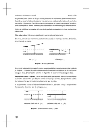 400
Arturo RochaHidráulica de tuberías y canales
Hay muchas otras formas en las que puede generarse un movimiento gradualmente variado.
Cuando un canal o río desemboca en el mar, las mareas producen alternadamente corrientes
peraltadas y deprimidas. También un cambio de pendiente da lugar a una curva de ‘‘empalme’’,
entre los respectivos tirantes normales, produciéndose así un movimiento gradualmente variado.
Antes de establecer la ecuación del movimiento gradualmente variado conviene precisar otras
definiciones.
Ríos y torrentes. Esta es una clasificación que se refiere a la corriente.
En un río, el tirante (del movimiento gradualmente variado) es mayor que el crítico. En cambio,
en un torrente es menor.
Figura 8.4 Ríos y torrentes
En un río la velocidad de propagación de una onda superficial es menor que la velocidad media de
la corriente. Lo contrario ocurre en los torrentes. Por lo tanto, los ríos dependen de las condiciones
de aguas abajo. En cambio los torrentes no dependen de las condiciones de aguas abajo.
Pendientes suaves y fuertes. Esta es una clasificación que se refiere al lecho. Son pendientes
suaves los lechos en los que el tirante normal es mayor que el crítico. Son pendientes fuertes
los lechos en los que el tirante normal es menor que el crítico.
A las pendientes suaves se les denomina también tipo M, del ingles mild, y a las pendientes
fuertes se les denomina tipo S, del ingles steep.
Figura 8.5 Pendientes suaves y fuertes
Pendiente suave (tipo M) y > y Pendiente fuerte (tipo S) y < y
c
y
yn
n c n c
n
y
yc
y
Río ( y > y )
y
Torrente ( y < y )
yc c
y
c c
 