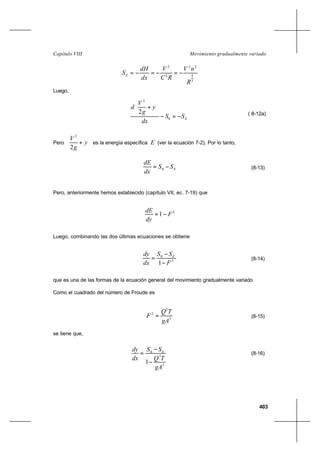 403
Movimiento gradualmente variadoCapítulo VIII
3
4
22
2
2
R
nV
RC
V
dx
dH
SE −=−=−=
Luego,
ESS
dx
y
g
V
d
−=−






+
0
2
2 ( 8-12a)
Pero 





+ y
g
V
2
2
es la energía específica E (ver la ecuación 7-2). Por lo tanto,
ESS
dx
dE
−= 0 (8-13)
Pero, anteriormente hemos establecido (capítulo VII, ec. 7-19) que
2
1 F
dy
dE
−=
Luego, combinando las dos últimas ecuaciones se obtiene
2
0
1 F
SS
dx
dy E
−
−
= (8-14)
que es una de las formas de la ecuación general del movimiento gradualmente variado.
Como el cuadrado del número de Froude es
3
2
2
gA
TQ
F = (8-15)
se tiene que,
3
2
0
1
gA
TQ
SS
dx
dy E
−
−
= (8-16)
 
