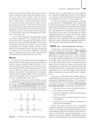 Capítulo 8   Segurança de redes 491
gundo o qual o DES foi projetado. Muita gente suspeitou
de que o tamanho da chave tinha sido reduzido para ga-
rantir que a NSA pudesse decifrar o DES, mas nenhu-
ma organização com um orçamento menor foi capaz de
fazê-lo. Supostamente, o motivo para manter o projeto
em segredo foi ocultar uma porta dos fundos que pu-
desse facilitar ainda mais a decifração do DES por parte
da NSA. Quando um funcionário da NSA disse discreta-
mente para o IEEE (Institute of Electrical and Electronic
Engineers) cancelar uma conferência sobre criptografia,
as pessoas ficaram ainda mais embaraçadas com a situa-
ção. A NSA negou tudo.
Em 1977, dois pesquisadores de criptografia de Stan-
ford, Diffie e Hellman (1977), projetaram uma máquina
para decifrar o DES e estimaram que ela poderia ser mon-
tada por um custo de 20 milhões de dólares. Com base em
um pequeno trecho de texto simples e no texto cifrado
correspondente, tal máquina poderia descobrir a chave
através de uma pesquisa exaustiva do espaço de chaves de
256
entradas em menos de um dia. Atualmente, já se pode
brincar. A máquina existe, está à venda e custa menos de
US$ 10.000 para ser fabricada (Kumar et al., 2006).
DES triplo
No início de 1979, a IBM percebeu que o tamanho da
chave do DES era muito pequeno e criou uma forma de au-
mentá-lo usando a criptografia tripla (Tuchman, 1979). O
método escolhido, que desde então foi incorporado ao pa-
drão internacional 8732, está ilustrado na Figura 8.7. Nesse
caso, são usados três estágios e duas chaves. No primeiro
estágio, o texto simples é criptografado com K1
da maneira
usual do DES. No segundo estágio, o DES é executado no
modo de descriptografia, com o uso de K2
como chave. Por
fim, outra criptografia DES é feita com K1
.
Esse projeto levanta duas questões. Primeiro, por que
são utilizadas apenas duas chaves em vez de três? Segundo,
por que foi usado EDE (Encrypt Decrypt Encrypt) em
vez de EEE (Encrypt Encrypt Encrypt)? São utilizadas
duas chaves porque até mesmo os criptógrafos mais paranoi-
cos concordam que 112 bits serão suficientes para aplicações
comerciais durante um bom tempo. (E, entre os criptógra-
fos, a paranoia é considerada um recurso, não um bug.) O
uso de 168 bits só criaria overhead desnecessário para geren-
ciar e transportar outra chave, com pouco ganho real.
O motivo para criptografar, descriptografar e criptogra-
far mais uma vez é a compatibilidade com os sistemas DES
de chave única existentes. Tanto as funções de criptografia
quanto as de descriptografia são mapeamentos entre conjun-
tos de números de 64 bits. Do ponto de vista da criptogra-
fia, os dois mapeamentos são igualmente fortes. No entanto,
ao usar EDE em vez de EEE, um computador que utiliza a
criptografia tripla pode se comunicar com outro que utiliza a
criptografia simples apenas definindo K1
= K2
. Essa proprie-
dade permite que a criptografia tripla seja implantada gra-
dualmente, o que não interessa aos criptógrafos acadêmicos,
mas é de grande importância para a IBM e seus clientes.
8.2.2 AES — Advanced Encryption Standard
À medida que a vida útil do DES começou a se aproxi-
mar do fim, mesmo com o DES triplo, o NIST (National
Institute of Standards and Technology), o órgão do
departamento de comércio dos Estados Unidos encarrega-
do de aprovar padrões, decidiu que o governo precisava
de um novo padrão criptográfico para uso não confiden-
cial. O NIST estava ciente de toda a controvérsia que cer-
cava o DES e sabia muito bem que, se anunciasse um novo
padrão, todas as pessoas com algum conhecimento sobre
criptografia logo concluiriam que a NSA havia criado uma
porta dos fundos no DES, e assim poderia ler tudo que fosse
criptografado com ele. Em tais condições, talvez ninguém
utilizasse o padrão e seria mais provável que ele desapare-
cesse.
Dessa forma, o NIST adotou uma estratégia diferente e
surpreendente para um órgão do governo: patrocinou uma
competição de criptografia. Em janeiro de 1997, pesquisado-
res do mundo inteiro foram convidados a submeter propos-
tas para um novo padrão, a ser chamado AES (Advanced
Encryption Standard). As regras dessa competição eram:
1. o algoritmo teria de ser uma cifra de bloco simétrica;
2. todo o projeto teria de ser público;
3. deveriam ser admitidos tamanhos de chaves iguais a
128, 192 e 256 bits;
4. teriam de ser possíveis implementações de software
e de hardware;
5. o algoritmo teria de ser público ou licenciado em
termos não discriminatórios.
Foram feitas quinze propostas sérias e organizadas
conferências públicas nas quais essas propostas eram apre-
sentadas, e os participantes encorajados ativamente a en-
contrar falhas em todas elas. Em agosto de 1998, o NIST se-
lecionou cinco finalistas, baseado principalmente em seus
requisitos de segurança, eficiência, simplicidade, flexibili-
dade e memória (importantes para sistemas embarcados).
K1
E
K2
D
K1
E
P C
K1
D
K2
E
(a)
(b)
K1
D
C P
Figura 8.7  Criptografia tripla usando o DES. (b) Descriptografia.
08_tanen0809_cap08 BR.indd 491 4/25/11 3:08 PM
 