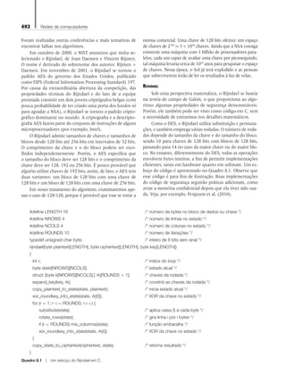 492 Redes de computadores
Foram realizadas outras conferências e mais tentativas de
encontrar falhas nos algoritmos.
Em outubro de 2000, o NIST anunciou que tinha se-
lecionado o Rijndael, de Joan Daemen e Vincent Rijmen.
O nome é derivado do sobrenome dos autores: Rijmen +
Daemen. Em novembro de 2001, o Rijndael se tornou o
padrão AES do governo dos Estados Unidos, publicado
como FIPS (Federal Information Processing Standard) 197.
Por causa da extraordinária abertura da competição, das
propriedades técnicas do Rijndael e do fato de a equipe
premiada consistir em dois jovens criptógrafos belgas (com
pouca probabilidade de ter criado uma porta dos fundos só
para agradar a NSA), o Rijndael se tornou o padrão cripto-
gráfico dominante no mundo. A criptografia e a descripto-
grafia AES fazem parte do conjunto de instruções de alguns
microprocessadores (por exemplo, Intel).
O Rijndael admite tamanhos de chaves e tamanhos de
blocos desde 128 bits até 256 bits em intervalos de 32 bits.
O comprimento da chave e o do bloco podem ser esco-
lhidos independentemente. Porém, o AES especifica que
o tamanho do bloco deve ser 128 bits e o comprimento da
chave deve ser 128, 192 ou 256 bits. É pouco provável que
alguém utilize chaves de 192 bits; assim, de fato, o AES tem
duas variantes: um bloco de 128 bits com uma chave de
128 bits e um bloco de 128 bits com uma chave de 256 bits.
Em nosso tratamento do algoritmo, examinaremos ape-
nas o caso de 128/128, porque é provável que esse se torne a
norma comercial. Uma chave de 128 bits oferece um espaço
de chaves de 2128
≈ 3 × 1038
chaves. Ainda que a NSA consiga
construir uma máquina com 1 bilhão de processadores para-
lelos, cada um capaz de avaliar uma chave por picossegundo,
tal máquina levaria cerca de 1010
anos para pesquisar o espaço
de chaves. Nessa época, o Sol já terá explodido e as pessoas
que sobreviverem terão de ler os resultados à luz de velas.
Rijndael
Sob uma perspectiva matemática, o Rijndael se baseia
na teoria de campo de Galois, o que proporciona ao algo-
ritmo algumas propriedades de segurança demonstráveis.
Porém, ele também pode ser visto como código em C, sem
a necessidade de entrarmos nos detalhes matemáticos.
Como o DES, o Rijndael utiliza substituição e permuta-
ções, e também emprega várias rodadas. O número de roda-
das depende do tamanho da chave e do tamanho do bloco,
sendo 10 para chaves de 128 bits com blocos de 128 bits,
passando para 14 no caso da maior chave ou do maior blo-
co. No entanto, diferentemente do DES, todas as operações
envolvem bytes inteiros, a fim de permitir implementações
eficientes, tanto em hardware quanto em software. Um es-
boço do código é apresentado no Quadro 8.1. Observe que
esse código é para fins de ilustração. Boas implementações
do código de segurança seguirão práticas adicionais, como
zerar a memória confidencial depois que ela tiver sido usa-
da. Veja, por exemplo, Ferguson et al. (2010).
#define LENGTH 16					 /* número de bytes no bloco de dados ou chave */
#define NROWS 4					 /* número de linhas no estado */
#define NCOLS 4					 /* número de colunas no estado */
#define ROUNDS 10					 /* número de iterações */
typedef unsigned char byte;				 /* inteiro de 8 bits sem sinal */
rijndael(byte plaintext[LENGTH], byte ciphertext[LENGTH], byte key[LENGTH])
{
int r;						 /* índice do loop */
byte state[NROWS][NCOLS];				 /* estado atual */
struct {byte k[NROWS][NCOLS];} rk[ROUNDS + 1]; /* chaves da rodada */
expand_key(key, rk);					 /* constrói as chaves da rodada */
copy_plaintext_to_state(state, plaintext);			 /* inicia estado atual */
xor_roundkey_into_state(state, rk[0]);			 /* XOR da chave no estado */
for (r = 1; r <= ROUNDS; r++) {
		 substitute(state);					 /* aplica caixa S a cada byte */
		 rotate_rows(state);					 /* gira linha i por i bytes */
		 if (r < ROUNDS) mix_columns(state);			 /* função embaralha */
		 xor_roundkey_into_state(state, rk[r]);			 /* XOR da chave no estado */
}
copy_state_to_ciphertext(ciphertext, state);		 /* retorna resultado */
}
Quadro 8.1  Um esboço do Rijndael em C.
08_tanen0809_cap08 BR.indd 492 4/25/11 3:08 PM
 