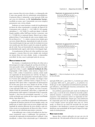 Capítulo 8   Segurança de redes 495
para o mesmo bloco de texto cifrado, e a criptografia não
é mais uma grande cifra de substituição monoalfabética.
O primeiro bloco é submetido a uma operação XOR com
um vetor de referência, ou IV (Initialization Vector),
escolhido ao acaso, que é transmitido (em texto simples)
juntamente com o texto cifrado.
Podemos ver como funciona o modo de encadeamento
de blocos de cifras examinando o exemplo da Figura 8.10.
Começamos com o cálculo C0
= E(P0
XOR IV). Em seguida,
calculamos C1
= E(P1
XOR C0
) e assim por diante. A decodi-
ficação também utiliza XOR para inverter o processo, com
P0
= IV XOR D(C0
) e assim por diante. Observe que a cripto-
grafia do bloco i é uma função de todo o texto simples conti-
do nos blocos 0 a i - 1, e assim o mesmo texto simples gera
um texto cifrado diferente, dependendo de onde ele ocorre.
Uma transformação do tipo que Leslie fez resultará em texto
sem sentido para dois blocos a partir do campo de gratifica-
ção de Leslie. Para um funcionário de segurança astuto, essa
peculiaridade pode sugerir onde iniciar a investigação legal.
O encadeamento de blocos de cifras também tem uma
vantagem: o mesmo bloco de texto simples não resultará
no mesmo bloco de texto cifrado. Assim, a criptoanálise
será difícil. De fato, essa é a principal razão de seu uso.
Modo de feedback de cifra
No entanto, o encadeamento de blocos de cifras tem a
desvantagem de exigir a chegada de um bloco de 64 bits in-
teiro para poder iniciar a decodificação. No caso da codifi-
cação byte a byte, é usado o modo de feedback de cifra,
empregando o DES (triplo), como mostra a Figura 8.11.
Para o AES, a ideia é exatamente a mesma, sendo usado
um registrador de deslocamento de 128 bits. Na figura, o
estado da máquina de criptografia é mostrado após os bytes
0 a 9 terem sido codificados e enviados. Ao chegar o byte
10 do texto simples, conforme ilustra a Figura 8.11(a), o
algoritmo DES opera sobre o registrador de deslocamento
de 64 bits para gerar um texto cifrado de 64 bits. O byte
mais à esquerda desse texto cifrado é extraído e submetido
a uma operação XOR com P10
. Depois, esse byte é encami-
nhado à linha de transmissão. Além disso, o registrador de
deslocamento (shift register) é deslocado 8 bits à esquerda,
fazendo C2
ficar fora da extremidade esquerda, e C10
é in-
serido na posição que acabou de ficar vaga na extremidade
direita, logo depois de C9
.
Observe que o conteúdo do registrador de deslocamen-
to depende do histórico anterior do texto simples; assim, um
padrão que se repetir várias vezes no texto simples será crip-
tografado de maneira diferente do texto cifrado a cada vez.
Como ocorre no encadeamento de blocos de cifras, é neces-
sário um vetor de referência para iniciar o processo.
A decodificação com o modo de feedback de cifra fun-
ciona exatamente como a codificação. Em particular, o
conteúdo do registrador de deslocamento é codificado, e não
decodificado, e assim o byte selecionado que é submetido à
operação XOR com C10
para obter P10
é o mesmo que sofreu
a operação XOR com P10
para gerar C10
na primeira vez.
Desde que os dois registradores de deslocamento permane-
çam idênticos, a decodificação funciona corretamente. Ela
é ilustrada na Figura 8.11(b).
Um problema apresentado pelo modo de feedback de
cifra é que, se um bit do texto cifrado for invertido aciden-
talmente durante a transmissão, os 8 bytes decodificados
enquanto o byte defeituoso estiver no registrador de des-
locamento serão danificados. Depois que o byte defeituoso
for empurrado para fora do registrador de deslocamento,
o texto simples correto será gerado mais uma vez. Desse
modo, os efeitos de um único bit invertido são em parte
localizados e não danificam o restante da mensagem, mas
danificam uma quantidade de bits igual à largura do regis-
trador de deslocamento.
Modo fluxo de cifras
Apesar disso, existem aplicações em que um erro de
transmissão de 1 bit alterando 64 bits de texto simples pro-
(a)
C10
(b)
Chave
C10 P10
E
Registrador de deslocamento de 64 bits
C2 C3 C4 C5 C6 C7 C8 C9
+
Caixa de
codificação
Seleciona byte
mais à esquerda
Chave
P10 C10
C10
E
Registrador de deslocamento de 64 bits
C2 C3 C4 C5 C6 C7 C8 C9
Caixa de
codificação
Seleciona byte
mais à esquerda
OU exclusivo
+
Figura 8.11  Modo de feedback de cifra. (a) Codificação.
(b) Decodificação.
08_tanen0809_cap08 BR.indd 495 4/25/11 3:08 PM
 