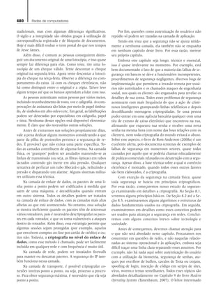 480 Redes de computadores
tradicionais, mas com algumas diferenças significativas.
O sigilo e a integridade são obtidos graças à utilização de
correspondência registrada e de bloqueio de documentos.
Hoje é mais difícil roubar o trem postal do que nos tempos
de Jesse James.
Além disso, é comum as pessoas conseguirem distin-
guir um documento original de uma fotocópia, e isso quase
sempre faz diferença para elas. Como teste, tire uma fo-
tocópia de um cheque válido. Tente descontar o cheque
original na segunda-feira. Agora tente descontar a fotocó-
pia do cheque na terça-feira. Observe a diferença no com-
portamento do caixa. Já com os cheques eletrônicos, não
há como distinguir entre o original e a cópia. Talvez leve
algum tempo até que os bancos aprendam a lidar com isso.
As pessoas autenticam outras pessoas por vários meios,
incluindo reconhecimento de rosto, voz e caligrafia. As com-
provações de assinatura são feitas por meio de papel timbra-
do, de símbolos em alto-relevo etc. Em geral, as falsificações
podem ser detectadas por especialistas em caligrafia, papel
e tinta. Nenhuma dessas opções está disponível eletronica-
mente. É claro que são necessárias outras soluções.
Antes de entrarmos nas soluções propriamente ditas,
vale a pena dedicar alguns momentos considerando a que
parte da pilha de protocolos pertence a segurança de re-
des. É provável que não exista uma parte específica. To-
das as camadas contribuem de alguma forma. Na camada
física, os ‘grampos’ podem ser anulados mantendo-se as
linhas de transmissão (ou seja, as fibras ópticas) em tubos
lacrados contendo gás inerte em alta pressão. Qualquer
tentativa de perfurar um tubo liberará o gás, reduzindo a
pressão e disparando um alarme. Alguns sistemas milita-
res utilizam essa técnica.
Na camada de enlace de dados, os pacotes de uma li-
nha ponto a ponto podem ser codificados à medida que
saem de uma máquina, e decodificados quando entram
em outro sistema. Todos os detalhes podem ser tratados
na camada de enlace de dados, com as camadas mais altas
alheias ao que está acontecendo. No entanto, essa solução
se mostra ineficiente quando os pacotes têm de atravessar
vários roteadores, pois é necessário descriptografar os paco-
tes em cada roteador, o que os torna vulneráveis a ataques
dentro do roteador. Além disso, essa estratégia permite que
algumas sessões sejam protegidas (por exemplo, aquelas
que envolvem compras on-line por cartão de crédito) e ou-
tras não. Todavia, a criptografia no nível do enlace de
dados, como esse método é chamado, pode ser facilmente
incluída em qualquer rede e com frequência é muito útil.
Na camada de rede, podem ser instalados firewalls
para manter ou descartar pacotes. A segurança do IP tam-
bém funciona nessa camada.
Na camada de transporte, é possível criptografar co-
nexões inteiras ponto a ponto, ou seja, processo a proces-
so. Para obter segurança máxima, é necessário que ela seja
ponto a ponto.
Por fim, questões como autenticação do usuário e não
repúdio só podem ser tratadas na camada de aplicação.
Tendo em vista que a segurança não se ajusta nitida-
mente a nenhuma camada, ela também não se enquadra
em nenhum capítulo deste livro. Por essa razão, merece
seu próprio capítulo.
Embora este capítulo seja longo, técnico e essencial,
isso é quase irrelevante no momento. Por exemplo, está
bem documentado o fato de que a maioria das falhas de se-
gurança em bancos se deve a funcionários incompetentes,
procedimentos de segurança negligentes, diversos bugs de
implementação que permitem a invasão remota por usuá-
rios não autorizados e os chamados ataques de engenharia
social, nos quais os clientes são enganados para revelar os
detalhes de sua conta. Todos esses problemas de segurança
acontecem com mais frequência do que a ação de crimi-
nosos inteligentes grampeando linhas telefônicas e depois
decodificando mensagens criptografadas. Se uma pessoa
puder entrar em uma agência bancária qualquer com uma
tira de extrato de caixa eletrônico que encontrou na rua,
afirmando que esqueceu sua senha e receber uma nova
senha na mesma hora (em nome das boas relações com os
clientes), nem toda criptografia do mundo evitará o abuso.
Sobre esse aspecto, o livro de Ross Anderson (2008a) é um
excelente alerta, pois documenta centenas de exemplos de
falhas de segurança em numerosos setores, quase todas
causadas por aquilo que se poderia chamar educadamente
de práticas comerciais relaxadas ou desatenção com a segu-
rança. Apesar disso, a base técnica sobre a qual o comércio
eletrônico é montado, quando todos esses outros fatores
são bem elaborados, é a criptografia.
Com exceção da segurança na camada física, quase
toda segurança se baseia em princípios criptográficos.
Por essa razão, começaremos nosso estudo da seguran-
ça examinando em detalhes a criptografia. Na Seção 8.1,
veremos alguns princípios básicos. Da Seção 8.2 até a Se-
ção 8.5, examinaremos alguns algoritmos e estruturas de
dados fundamentais usados na criptografia. Em seguida,
examinaremos em detalhes como esses conceitos podem
ser usados para alcançar a segurança em redes. Conclui-
remos com alguns conceitos breves sobre tecnologia e
sociedade.
Antes de começarmos, devemos chamar atenção para
o que não será abordado neste capítulo. Procuramos nos
concentrar em questões de redes, e não naquelas relacio-
nadas ao sistema operacional e às aplicações, embora seja
difícil traçar uma linha clara separando esses assuntos. Por
exemplo, não há nada aqui sobre autenticação do usuário
com a utilização da biometria, segurança de senhas, ata-
ques por overflow de buffers, cavalos de Troia ou trojans,
spoofing de login, inserção de código em scripts de sites,
vírus, worms e temas semelhantes. Todos esses tópicos são
abordados detalhadamente no Capítulo 9 do livro Modern
Operating Systems (Tanenbaum, 2007). O leitor interessado
08_tanen0809_cap08 BR.indd 480 4/25/11 3:07 PM
 