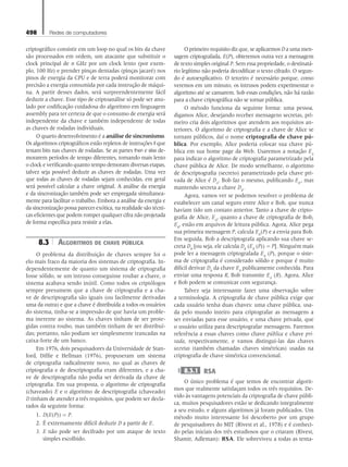 498 Redes de computadores
criptográfico consistir em um loop no qual os bits da chave
são processados em ordem, um atacante que substituir o
clock principal de n GHz por um clock lento (por exem-
plo, 100 Hz) e prender pinças dentadas (pinças jacaré) nos
pinos de energia da CPU e de terra poderá monitorar com
precisão a energia consumida por cada instrução de máqui-
na. A partir desses dados, será surpreendentemente fácil
deduzir a chave. Esse tipo de criptoanálise só pode ser anu-
lado por codificação cuidadosa do algoritmo em linguagem
assembly para ter certeza de que o consumo de energia será
independente da chave e também independente de todas
as chaves de rodadas individuais.
O quarto desenvolvimento é a análise de sincronismo.
Os algoritmos criptográficos estão repletos de instruções if que
testam bits nas chaves de rodadas. Se as partes then e else de-
morarem períodos de tempo diferentes, tornando mais lento
o clock e verificando quanto tempo demoram diversas etapas,
talvez seja possível deduzir as chaves de rodadas. Uma vez
que todas as chaves de rodadas sejam conhecidas, em geral
será possível calcular a chave original. A análise da energia
e da sincronização também pode ser empregada simultanea-
mente para facilitar o trabalho. Embora a análise da energia e
da sincronização possa parecer exótica, na realidade são técni-
cas eficientes que podem romper qualquer cifra não projetada
de forma específica para resistir a elas.
8.3 Algoritmos de chave pública
O problema da distribuição de chaves sempre foi o
elo mais fraco da maioria dos sistemas de criptografia. In-
dependentemente de quanto um sistema de criptografia
fosse sólido, se um intruso conseguisse roubar a chave, o
sistema acabava sendo inútil. Como todos os criptólogos
sempre presumem que a chave de criptografia e a cha-
ve de descriptografia são iguais (ou facilmente derivadas
uma da outra) e que a chave é distribuída a todos os usuários
do sistema, tinha-se a impressão de que havia um proble-
ma inerente ao sistema. As chaves tinham de ser prote-
gidas contra roubo, mas também tinham de ser distribuí-
das; portanto, não podiam ser simplesmente trancadas na
caixa-forte de um banco.
Em 1976, dois pesquisadores da Universidade de Stan-
ford, Diffie e Hellman (1976), propuseram um sistema
de criptografia radicalmente novo, no qual as chaves de
criptografia e de descriptografia eram diferentes, e a cha-
ve de descriptografia não podia ser derivada da chave de
criptografia. Em sua proposta, o algoritmo de criptografia
(chaveado) E e o algoritmo de descriptografia (chaveado)
D tinham de atender a três requisitos, que podem ser decla-
rados da seguinte forma:
1. D(E(P)) = P.
2. É extremamente difícil deduzir D a partir de E.
3. E não pode ser decifrado por um ataque de texto
simples escolhido.
O primeiro requisito diz que, se aplicarmos D a uma men-
sagem criptografada, E(P), obteremos outra vez a mensagem
de texto simples original P. Sem essa propriedade, o destinatá-
rio legítimo não poderia decodificar o texto cifrado. O segun-
do é autoexplicativo. O terceiro é necessário porque, como
veremos em um minuto, os intrusos podem experimentar o
algoritmo até se cansarem. Sob essas condições, não há razão
para a chave criptográfica não se tornar pública.
O método funciona da seguinte forma: uma pessoa,
digamos Alice, desejando receber mensagens secretas, pri-
meiro cria dois algoritmos que atendem aos requisitos an-
teriores. O algoritmo de criptografia e a chave de Alice se
tornam públicos, daí o nome criptografia de chave pú-
blica. Por exemplo, Alice poderia colocar sua chave pú-
blica em sua home page da Web. Usaremos a notação EA
para indicar o algoritmo de criptografia parametrizado pela
chave pública de Alice. De modo semelhante, o algoritmo
de descriptografia (secreto) parametrizado pela chave pri-
vada de Alice é DA
. Bob faz o mesmo, publicando EB
, mas
mantendo secreta a chave DB
.
Agora, vamos ver se podemos resolver o problema de
estabelecer um canal seguro entre Alice e Bob, que nunca
haviam tido um contato anterior. Tanto a chave de cripto-
grafia de Alice, EA
, quanto a chave de criptografia de Bob,
EB
, estão em arquivos de leitura pública. Agora, Alice pega
sua primeira mensagem P, calcula EB
(P) e a envia para Bob.
Em seguida, Bob a descriptografa aplicando sua chave se-
creta DB
[ou seja, ele calcula DB
(EB
(P)) = P]. Ninguém mais
pode ler a mensagem criptografada EB
(P), porque o siste-
ma de criptografia é considerado sólido e porque é muito
difícil derivar DB
da chave EB
publicamente conhecida. Para
enviar uma resposta R, Bob transmite EA
(R). Agora, Alice
e Bob podem se comunicar com segurança.
Talvez seja interessante fazer uma observação sobre
a terminologia. A criptografia de chave pública exige que
cada usuário tenha duas chaves: uma chave pública, usa-
da pelo mundo inteiro para criptografar as mensagens a
ser enviadas para esse usuário, e uma chave privada, que
o usuário utiliza para descriptografar mensagens. Faremos
referência a essas chaves como chave pública e chave pri-
vada, respectivamente, e vamos distingui-las das chaves
secretas (também chamadas chaves simétricas) usadas na
criptografia de chave simétrica convencional.
8.3.1 RSA
O único problema é que temos de encontrar algorit-
mos que realmente satisfaçam todos os três requisitos. De-
vido às vantagens potenciais da criptografia de chave públi-
ca, muitos pesquisadores estão se dedicando integralmente
a seu estudo, e alguns algoritmos já foram publicados. Um
método muito interessante foi descoberto por um grupo
de pesquisadores do MIT (Rivest et al., 1978) e é conheci-
do pelas iniciais dos três estudiosos que o criaram (Rivest,
Shamir, Adleman): RSA. Ele sobreviveu a todas as tenta-
08_tanen0809_cap08 BR.indd 498 4/25/11 3:08 PM
 