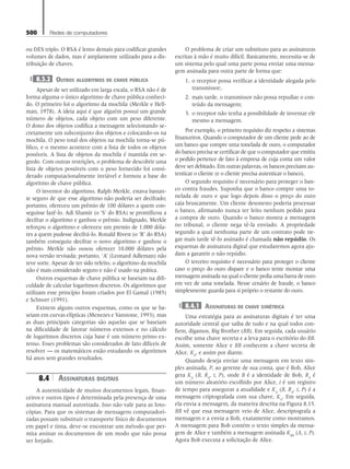 500 Redes de computadores
ou DES triplo. O RSA é lento demais para codificar grandes
volumes de dados, mas é amplamente utilizado para a dis-
tribuição de chaves.
8.3.2 Outros algoritmos de chave pública
Apesar de ser utilizado em larga escala, o RSA não é de
forma alguma o único algoritmo de chave pública conheci-
do. O primeiro foi o algoritmo da mochila (Merkle e Hell-
man, 1978). A ideia aqui é que alguém possui um grande
número de objetos, cada objeto com um peso diferente.
O dono dos objetos codifica a mensagem selecionando se-
cretamente um subconjunto dos objetos e colocando-os na
mochila. O peso total dos objetos na mochila torna-se pú-
blico, e o mesmo acontece com a lista de todos os objetos
possíveis. A lista de objetos da mochila é mantida em se-
gredo. Com outras restrições, o problema de descobrir uma
lista de objetos possíveis com o peso fornecido foi consi-
derado computacionalmente inviável e formou a base do
algoritmo de chave pública.
O inventor do algoritmo, Ralph Merkle, estava bastan-
te seguro de que esse algoritmo não poderia ser decifrado;
portanto, ofereceu um prêmio de 100 dólares a quem con-
seguisse fazê-lo. Adi Shamir (o ‘S’ do RSA) se prontificou a
decifrar o algoritmo e ganhou o prêmio. Indignado, Merkle
reforçou o algoritmo e ofereceu um premio de 1.000 dóla-
res a quem pudesse decifrá-lo. Ronald Rivest (o ‘R’ do RSA)
também conseguiu decifrar o novo algoritmo e ganhou o
prêmio. Merkle não ousou oferecer 10.000 dólares pela
nova versão revisada; portanto, ‘A’ (Leonard Adleman) não
teve sorte. Apesar de ter sido refeito, o algoritmo da mochila
não é mais considerado seguro e não é usado na prática.
Outros esquemas de chave pública se baseiam na difi-
culdade de calcular logaritmos discretos. Os algoritmos que
utilizam esse princípio foram criados por El Gamal (1985)
e Schnorr (1991).
Existem alguns outros esquemas, como os que se ba-
seiam em curvas elípticas (Menezes e Vanstone, 1993), mas
as duas principais categorias são aquelas que se baseiam
na dificuldade de fatorar números extensos e no cálculo
de logaritmos discretos cuja base é um número primo ex-
tenso. Esses problemas são considerados de fato difíceis de
resolver — os matemáticos estão estudando os algoritmos
há anos sem grandes resultados.
8.4 Assinaturas digitais
A autenticidade de muitos documentos legais, finan-
ceiros e outros tipos é determinada pela presença de uma
assinatura manual autorizada. Isso não vale para as foto-
cópias. Para que os sistemas de mensagens computadori-
zadas possam substituir o transporte físico de documentos
em papel e tinta, deve-se encontrar um método que per-
mita assinar os documentos de um modo que não possa
ser forjado.
O problema de criar um substituto para as assinaturas
escritas à mão é muito difícil. Basicamente, necessita-se de
um sistema pelo qual uma parte possa enviar uma mensa-
gem assinada para outra parte de forma que:
1. o receptor possa verificar a identidade alegada pelo
transmissor;.
2. mais tarde, o transmissor não possa repudiar o con-
teúdo da mensagem;
3. o receptor não tenha a possibilidade de inventar ele
mesmo a mensagem.
Por exemplo, o primeiro requisito diz respeito a sistemas
financeiros. Quando o computador de um cliente pede ao de
um banco que compre uma tonelada de ouro, o computador
do banco precisa se certificar de que o computador que emitiu
o pedido pertence de fato à empresa de cuja conta um valor
deve ser debitado. Em outras palavras, os bancos precisam au-
tenticar o cliente (e o cliente precisa autenticar o banco).
O segundo requisito é necessário para proteger o ban-
co contra fraudes. Suponha que o banco compre uma to-
nelada de ouro e que logo depois disso o preço do ouro
caia bruscamente. Um cliente desonesto poderia processar
o banco, afirmando nunca ter feito nenhum pedido para
a compra de ouro. Quando o banco mostra a mensagem
no tribunal, o cliente nega tê-la enviado. A propriedade
segundo a qual nenhuma parte de um contrato pode ne-
gar mais tarde tê-lo assinado é chamada não repúdio. Os
esquemas de assinatura digital que estudaremos agora aju-
dam a garantir o não repúdio.
O terceiro requisito é necessário para proteger o cliente
caso o preço do ouro dispare e o banco tente montar uma
mensagem assinada na qual o cliente pedia uma barra de ouro
em vez de uma tonelada. Nesse cenário de fraude, o banco
simplesmente guarda para si próprio o restante do ouro.
8.4.1 Assinaturas de chave simétrica
Uma estratégia para as assinaturas digitais é ter uma
autoridade central que saiba de tudo e na qual todos con-
fiem, digamos, Big Brother (BB). Em seguida, cada usuário
escolhe uma chave secreta e a leva para o escritório do BB.
Assim, somente Alice e BB conhecem a chave secreta de
Alice, KA
, e assim por diante.
Quando deseja enviar uma mensagem em texto sim-
ples assinada, P, ao gerente de sua conta, que é Bob, Alice
gera KA
(B, RA
, t, P), onde B é a identidade de Bob, RA
é
um número aleatório escolhido por Alice, t é um registro
de tempo para assegurar a atualidade e KA
(B, RA
, t, P) é a
mensagem criptografada com sua chave, KA
. Em seguida,
ela envia a mensagem, da maneira descrita na Figura 8.15.
BB vê que essa mensagem veio de Alice, descriptografa a
mensagem e a envia a Bob, exatamente como mostramos.
A mensagem para Bob contém o texto simples da mensa-
gem de Alice e também a mensagem assinada KBB
(A, t, P).
Agora Bob executa a solicitação de Alice.
08_tanen0809_cap08 BR.indd 500 4/25/11 3:08 PM
 
